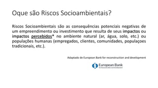 Oque são Riscos Socioambientais?
Riscos Socioambientais são as consequências potenciais negativas de
um empreendimento ou investimento que resulta de seus impactos ou
impactos percebidos* no ambiente natural (ar, água, solo, etc.) ou
populações humanas (empregados, clientes, comunidades, populaçoes
tradicionais, etc.).
Adaptado de European Bank for reconstruction and development
 