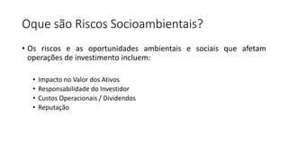 Oque são Riscos Socioambientais?
• Os riscos e as oportunidades ambientais e sociais que afetam
operações de investimento incluem:
• Impacto no Valor dos Ativos
• Responsabilidade do Investidor
• Custos Operacionais / Dividendos
• Reputação
 