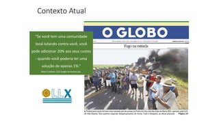 Contexto Atual
“Se você tem uma comunidade
local lutando contra você, você
pode adicionar 20% aos seus custos
- quando você poderia ter uma
solução de apenas 1%.”
Mark Cutifani, CEO Anglo American plc.
 