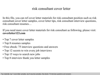 risk consultant cover letter 
In this file, you can ref cover letter materials for risk consultant position such as risk 
consultant cover letter samples, cover letter tips, risk consultant interview questions, 
risk consultant resumes… 
If you need more cover letter materials for risk consultant as following, please visit: 
coverletter123.com 
• Top 7 cover letter samples 
• Top 8 resumes samples 
• Free ebook: 75 interview questions and answers 
• Top 12 secrets to win every job interviews 
• Top 15 ways to search new jobs 
• Top 8 interview thank you letter samples 
Top materials: top 7 cover letter samples, top 8 Interview resumes samples, questions free and ebook: answers 75 – interview free download/ questions pdf and answers 
ppt file 
 