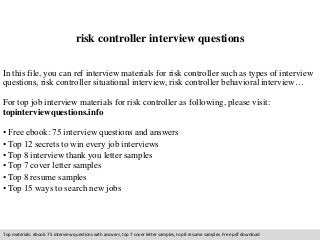 risk controller interview questions 
In this file, you can ref interview materials for risk controller such as types of interview 
questions, risk controller situational interview, risk controller behavioral interview… 
For top job interview materials for risk controller as following, please visit: 
topinterviewquestions.info 
• Free ebook: 75 interview questions and answers 
• Top 12 secrets to win every job interviews 
• Top 8 interview thank you letter samples 
• Top 7 cover letter samples 
• Top 8 resume samples 
• Top 15 ways to search new jobs 
Top materials: ebook: 75 interview questions with answers, top 7 cover letter samples, top 8 resume samples. Free pdf download 
 