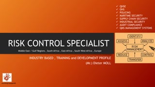 RISK CONTROL SPECIALIST
INDUSTRY BASED , TRAINING and DEVELOPMENT PROFILE
(Mr.) Dieter MOLL
Middle East / Gulf Regions , South Africa , East Africa , South West Africa , Europe
 QHSE
 OHS
 POLICING
 MARITIME SECURITY
 SUPPLY CHAIN SECURITY
 INDUSTRIAL SECURITY
 AUDIT COMPLIANCE
 QMS MANAGEMENT SYSTEMS
June 2016 @ Copyright RCS
 