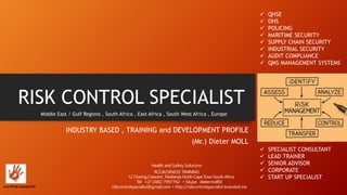 RISK CONTROL SPECIALIST
INDUSTRY BASED , TRAINING and DEVELOPMENT PROFILE
(Mr.) Dieter MOLL
Middle East / Gulf Regions , South Africa , East Africa , South West Africa , Europe
 QHSE
 OHS
 POLICING
 MARITIME SECURITY
 SUPPLY CHAIN SECURITY
 INDUSTRIAL SECURITY
 AUDIT COMPLIANCE
 QMS MANAGEMENT SYSTEMS
June 2016 @ Copyright RCS
Health and Safety Solutions
RCSBUSINESS TRAINING
12 CharingCrescent , Parklands North Cape Town South Africa
Tel +27 (0)82 7997762 • Skype dieter.moll50
riskcontrolspecialist@gmail.com • http://riskcontrolspecialist.branded.me
 SPECIALIST CONSULTANT
 LEAD TRAINER
 SENIOR ADVISOR
 CORPORATE
 START UP SPECIALIST
 