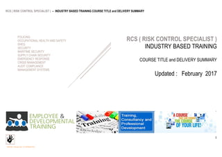 RCS ( RISK CONTROL SPECIALIST ) – INDUSTRY BASED TRAINING COURSE TITLE and DELIVERY SUMMARY
UPDATED : February 2017 @ COPYRIGHT RCS
1
RCS ( RISK CONTROL SPECIALIST )
INDUSTRY BASED TRAINING
COURSE TITLE and DELIVERY SUMMARY
Updated : February 2017
POLICING
OCCUPATIONAL HEALTH AND SAFETY
SHEQ
SECURITY
MARITIME SECURITY
SUPPLY CHAIN SECURITY
EMERGENCY RESPONSE
CRISIS MANAGEMENT
AUDIT COMPLIANCE
MANAGEMENT SYSTEMS
 
