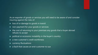 As an exporter of goods or services you will need to be aware of and consider
insuring against the risks of:
 loss of or damage to goods in transit
 non-payment for your goods or services
 the cost of returning to your premises any goods that a buyer abroad
refuses to accept
 political or economic instability in the buyer's country
 a new customer's credit worthiness
 currency fluctuations
 a fault that causes an end-customer to sue
 
