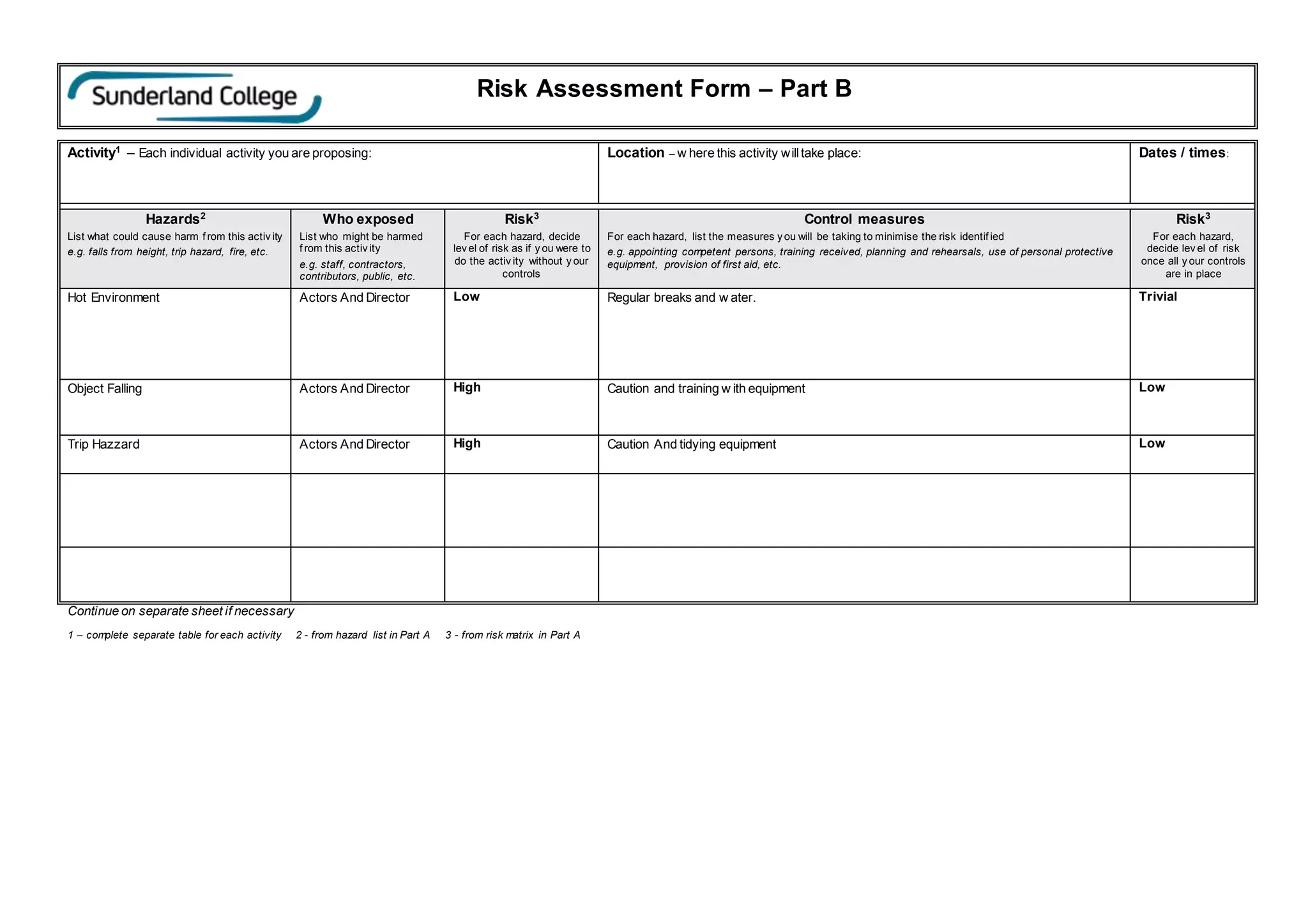 Risk Assessment Form – Part B
Activity1
– Each individual activity you are proposing: Location – w here this activity willtake place: Dates / times:
Hazards2
List what could cause harm f rom this activ ity
e.g. falls from height, trip hazard, fire, etc.
Who exposed
List who might be harmed
f rom this activ ity
e.g. staff, contractors,
contributors, public, etc.
Risk3
For each hazard, decide
lev el of risk as if y ou were to
do the activ ity without y our
controls
Control measures
For each hazard, list the measures y ou will be taking to minimise the risk identif ied
e.g. appointing competent persons, training received, planning and rehearsals, use of personal protective
equipment, provision of first aid, etc.
Risk3
For each hazard,
decide lev el of risk
once all y our controls
are in place
Hot Environment Actors And Director Low Regular breaks and w ater. Trivial
Object Falling Actors And Director High Caution and training w ith equipment Low
Trip Hazzard Actors And Director High Caution And tidying equipment Low
Continue on separate sheet if necessary
1 – complete separate table for each activity 2 - from hazard list in Part A 3 - from risk matrix in Part A
 