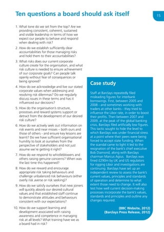 Ten questions a board should ask itself
1.  hat tone do we set from the top? Are we
W
providing consistent, coherent, sustained
and visible leadership in terms of how we
expect our people to behave and respond
when dealing with risk?
2.  ow do we establish sufficiently clear
H
accountabilities for those managing risks
and hold them to their accountabilities?
3.  hat risks does our current corporate
W
culture create for the organisation, and what
risk culture is needed to ensure achievement
of our corporate goals? Can people talk
openly without fear of consequences or
being ignored?
4.  ow do we acknowledge and live our stated
H
corporate values when addressing and
resolving risk dilemmas? Do we regularly
discuss issues in these terms and has it
influenced our decisions?
5.  ow do the organisation’s structure,
H
processes and reward systems support or
detract from the development of our desired
risk culture?
6.  ow do we actively seek out information on
H
risk events and near misses – both ours and
those of others - and ensure key lessons are
learnt? Do we have sufficient organisational
humility to look at ourselves from the
perspective of stakeholders and not just
assume we’re getting it right?
7.  ow do we respond to whistleblowers and
H
others raising genuine concerns? When was
the last time this happened?
8.  ow do we reward and encourage
H
appropriate risk taking behaviours and
challenge unbalanced risk behaviours (either
overly risk averse or risk seeking)?
9.  ow do we satisfy ourselves that new joiners
H
will quickly absorb our desired cultural
values and that established staff continue
to demonstrate attitudes and behaviours
consistent with our expectations?
10.  ow do we support learning and
H
development associated with raising
awareness and competence in managing
risk at all levels? What training have we as
a board had in risk?

Case study
Staff at Barclays repeatedly filed
misleading figures for interbank
borrowings. First, between 2005 and
2008 - and sometimes working with
traders at other banks - they tried to
influence the Libor rate, in order to boost
their profits. Then between 2007 and
2009, at the peak of the global banking
crisis, Barclays filed artificially low figures.
This tactic sought to hide the level to
which Barclays was under financial stress
at a point where their peers were being
forced to accept state funding. When
the scandal came to light it led to the
resignation of the bank’s chief executive
Bob Diamond, along with Barclays
chairman Marcus Agius. Barclays was
fined £290m by UK and US regulators
for rigging Libor and investigations are
continuing. Barclays have set up an
independent review to assess the bank’s
current values, principles and standards
of operation and determine to what
extent those need to change. It will also
test how well current decision-making
processes incorporate the bank’s values,
standards and principles and outline any
changes required.
(BBC Website, 2012)
(Barclays Press Release, 2012)

15

 