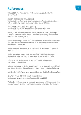 References:
Baker, 2007. The Report of the BP Refineries Independent Safety
Review Panel
Barclays Press Release, 2012. [Online]
Available at: http://www.newsroom.barclays.com/Press-releases/AnthonySalz-to-lead-independent-business-practices-review-915.aspx
BBC Website, 2012. BBC News. [Online]
Available at: http://www.bbc.co.uk/news/business-18613988
Dimon, 2012. Testimony of James Dimon, Chairman  CEO, JP Morgan
Chase  Co before the US Senate Committee on Banking, Housing and
Urban Affairs. Washington DC
Financial Reporting Council, 2011. Developments in corporate governance
2011: the impact and implementation of UK corporate governance and
stewardship, London: FRC
Financial Services Authority, 2011. The Failure of Royal Bank of Scotland.
London
Goffee and Jones, 1998. The character of a corporation: how your
company’s culture can make or break your business. Harper Collins
Institute of Risk Management, 2012. Risk Culture: Resources for
Practitioners, London: IRM
Labaton Sucharow, 2012. Corporate integrity at a crossroads, United States
and United Kingdom financial services industry survey, Labaton Sucharow
Mendes, G., 2007. What went wrong at Eastman Kodak, The Strategy Tank
New York Times, 2012. New York Times. [Online]
Available at: www.nytimes.com [Accessed 20 May 2012]
Walker, D., 2009. A review of corporate governance at UK banks and other
financial industry entities - final recommendations, London: HM Treasury

19

 