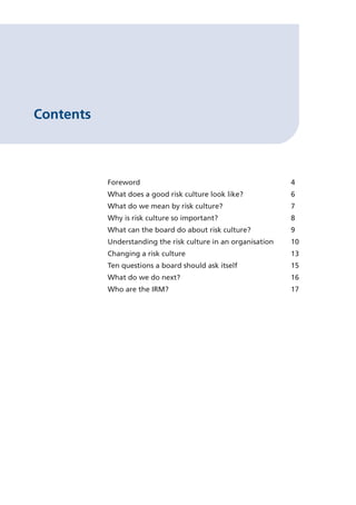 Contents

Foreword					

4

What does a good risk culture look like?		

6

What do we mean by risk culture?			

7

Why is risk culture so important?			

8

What can the board do about risk culture?		

9

Understanding the risk culture in an organisation	

10

Changing a risk culture				

13

Ten questions a board should ask itself		

15

What do we do next?				

16

Who are the IRM?					

17

 