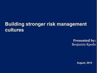 Building stronger risk management
cultures
Presented by:
Benjamin Kpodo
August, 2014
 