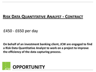 RISK DATA QUANTITATIVE ANALYST - CONTRACT
£450 - £650 per day
On behalf of an investment banking client, JCW are engaged to find
a Risk Data Quantitative Analyst to work on a project to improve
the efficiency of the data capturing process.

OPPORTUNITY

 