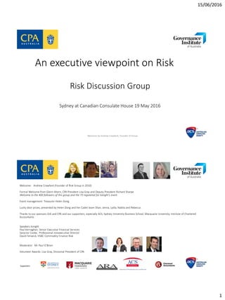 15/06/2016
1
An executive viewpoint on Risk
Risk Discussion Group
Sydney at Canadian Consulate House 19 May 2016
Welcome by Andrew Crawford, Founder of Group
Welcome: Andrew Crawford (Founder of Risk Group in 2010)
Formal Welcome from Glenn Ahern, CPA President Lisa Gray and Deputy President Richard Sharpe
Welcome to the 400 followers of this group and the 73 registered for tonight’s event
Event management: Treasurer Helen Dong
Lucky door prizes, presented by Helen Dong and her Cadet team Shan, Jenna, Lydia, Nabila and Rebecca
Thanks to our sponsors GIA and CPA and our supporters, especially ACS, Sydney University Business School, Macquarie University, Institute of Chartered
Accountants
Speakers tonight
Paul Kernaghan, Senior Executive Financial Services
Saranne Cooke, Professional nonexecutive Director
David Fenwick, HSBC Commodity Finance Risk
Moderator: Mr Paul O’Brien
Volunteer Awards: Lisa Gray, Divisional President of CPA
Supporters
 