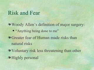 Risk and Fear Woody Allen’s definition of major surgery: “Anything being done to me” Greater fear of Human made risks than natural risks Voluntary risk less threatening than other Highly personal 