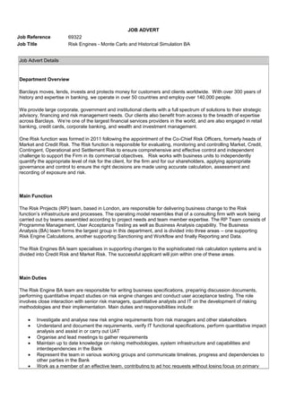 JOB ADVERT
Job Reference 69322
Job Title Risk Engines - Monte Carlo and Historical Simulation BA
Job Advert Details
Department Overview
Barclays moves, lends, invests and protects money for customers and clients worldwide. With over 300 years of
history and expertise in banking, we operate in over 50 countries and employ over 140,000 people.
We provide large corporate, government and institutional clients with a full spectrum of solutions to their strategic
advisory, financing and risk management needs. Our clients also benefit from access to the breadth of expertise
across Barclays. We’re one of the largest financial services providers in the world, and are also engaged in retail
banking, credit cards, corporate banking, and wealth and investment management.
One Risk function was formed in 2011 following the appointment of the Co-Chief Risk Officers, formerly heads of
Market and Credit Risk. The Risk function is responsible for evaluating, monitoring and controlling Market, Credit,
Contingent, Operational and Settlement Risk to ensure comprehensive and effective control and independent
challenge to support the Firm in its commercial objectives. Risk works with business units to independently
quantify the appropriate level of risk for the client, for the firm and for our shareholders, applying appropriate
governance and control to ensure the right decisions are made using accurate calculation, assessment and
recording of exposure and risk.
Main Function
The Risk Projects (RP) team, based in London, are responsible for delivering business change to the Risk
function’s infrastructure and processes. The operating model resembles that of a consulting firm with work being
carried out by teams assembled according to project needs and team member expertise. The RP Team consists of
Programme Management, User Acceptance Testing as well as Business Analysis capability. The Business
Analysis (BA) team forms the largest group in this department, and is divided into three areas – one supporting
Risk Engine Calculations, another supporting Sanctioning and Workflow and finally Reporting and Data.
The Risk Engines BA team specialises in supporting changes to the sophisticated risk calculation systems and is
divided into Credit Risk and Market Risk. The successful applicant will join within one of these areas.
Main Duties
The Risk Engine BA team are responsible for writing business specifications, preparing discussion documents,
performing quantitative impact studies on risk engine changes and conduct user acceptance testing. The role
involves close interaction with senior risk managers, quantitative analysts and IT on the development of risking
methodologies and their implementation. Main duties and responsibilities include:
Investigate and analyse new risk engine requirements from risk managers and other stakeholders
Understand and document the requirements, verify IT functional specifications, perform quantitative impact
analysis and assist in or carry out UAT
Organise and lead meetings to gather requirements
Maintain up to date knowledge on risking methodologies, system infrastructure and capabilities and
interdependencies in the Bank
Represent the team in various working groups and communicate timelines, progress and dependencies to
other parties in the Bank
Work as a member of an effective team, contributing to ad hoc requests without losing focus on primary
 