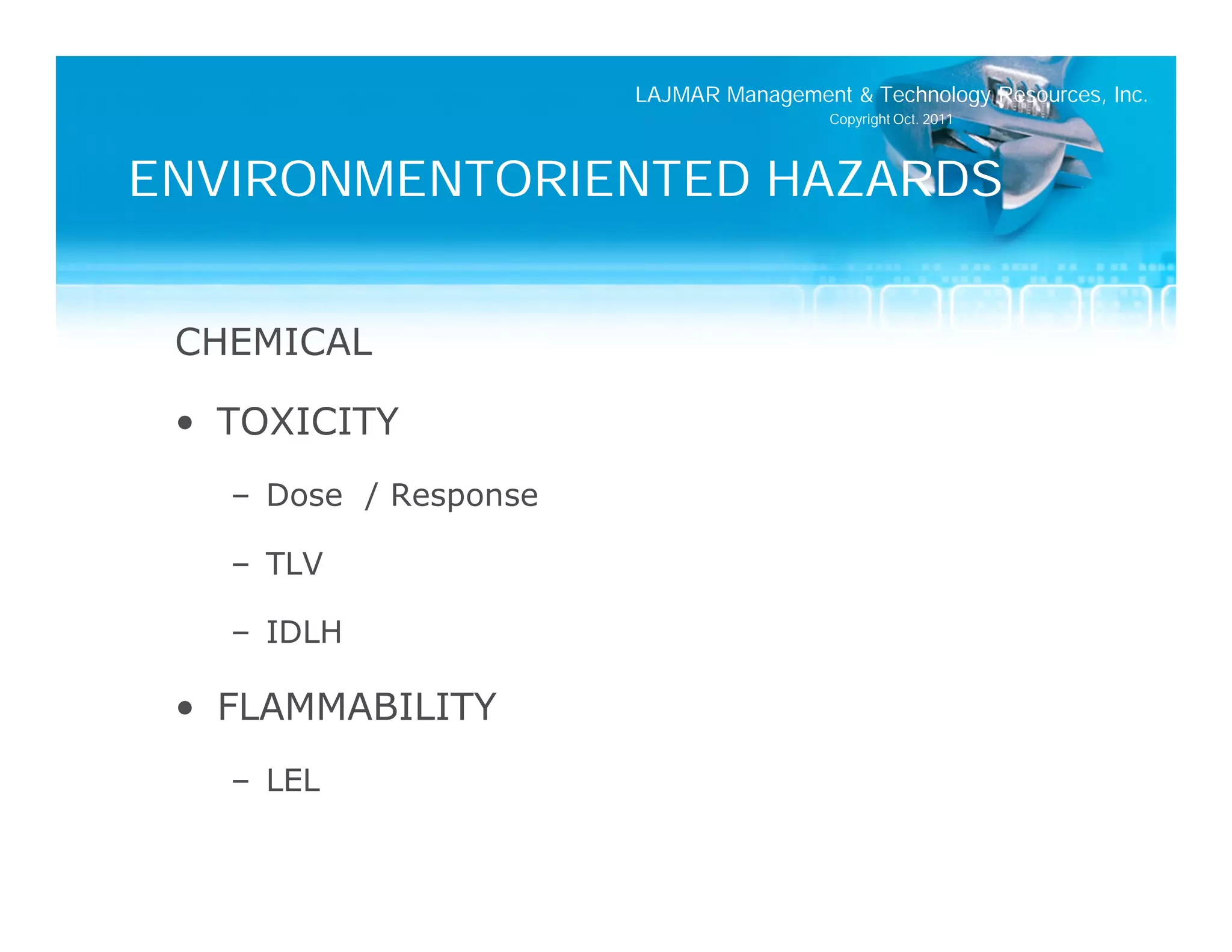 LAJMAR Management & Technology Resources, Inc.
                                        Copyright Oct. 2011




ENVIRONMENTORIENTED HAZARDS


 CHEMICAL

 • TOXICITY
   – Dose / Response

   – TLV

   – IDLH

 • FLAMMABILITY
   – LEL
 