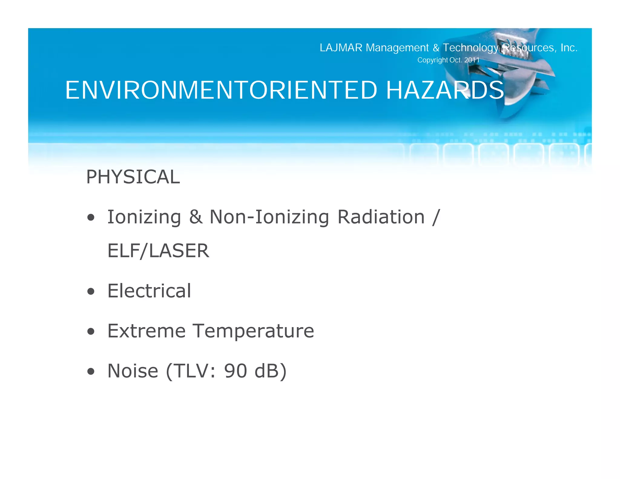 LAJMAR Management & Technology Resources, Inc.
                                          Copyright Oct. 2011




ENVIRONMENTORIENTED HAZARDS


 PHYSICAL

 • Ionizing & Non-Ionizing Radiation /
   ELF/LASER

 • Electrical

 • Extreme Temperature

 • Noise (TLV: 90 dB)
 