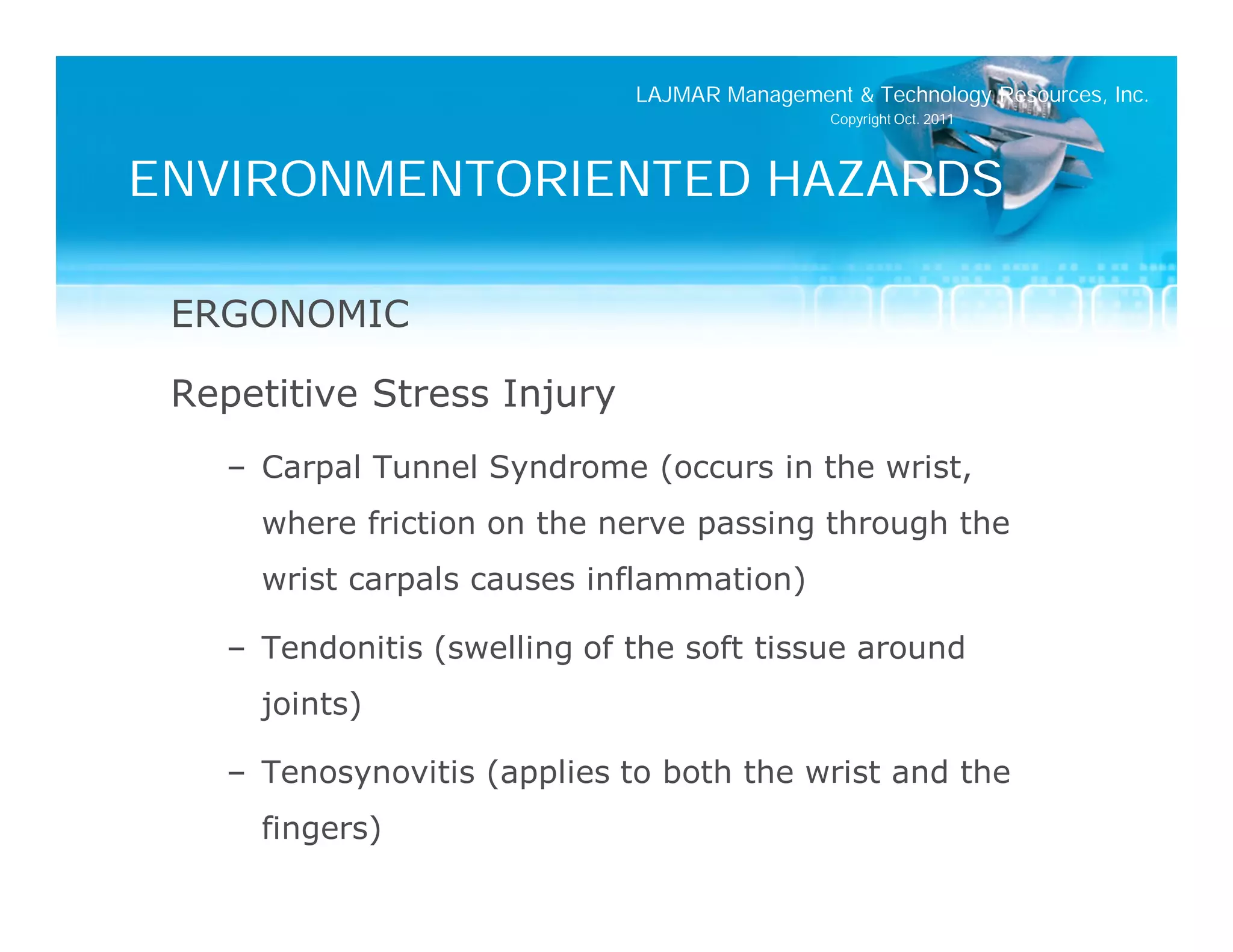 LAJMAR Management & Technology Resources, Inc.
                                               Copyright Oct. 2011




ENVIRONMENTORIENTED HAZARDS

 ERGONOMIC

 Repetitive Stress Injury
    – Carpal Tunnel Syndrome (occurs in the wrist,
      where friction on the nerve passing through the
      wrist carpals causes inflammation)

    – Tendonitis (swelling of the soft tissue around
      joints)

    – Tenosynovitis (applies to both the wrist and the
      fingers)
 