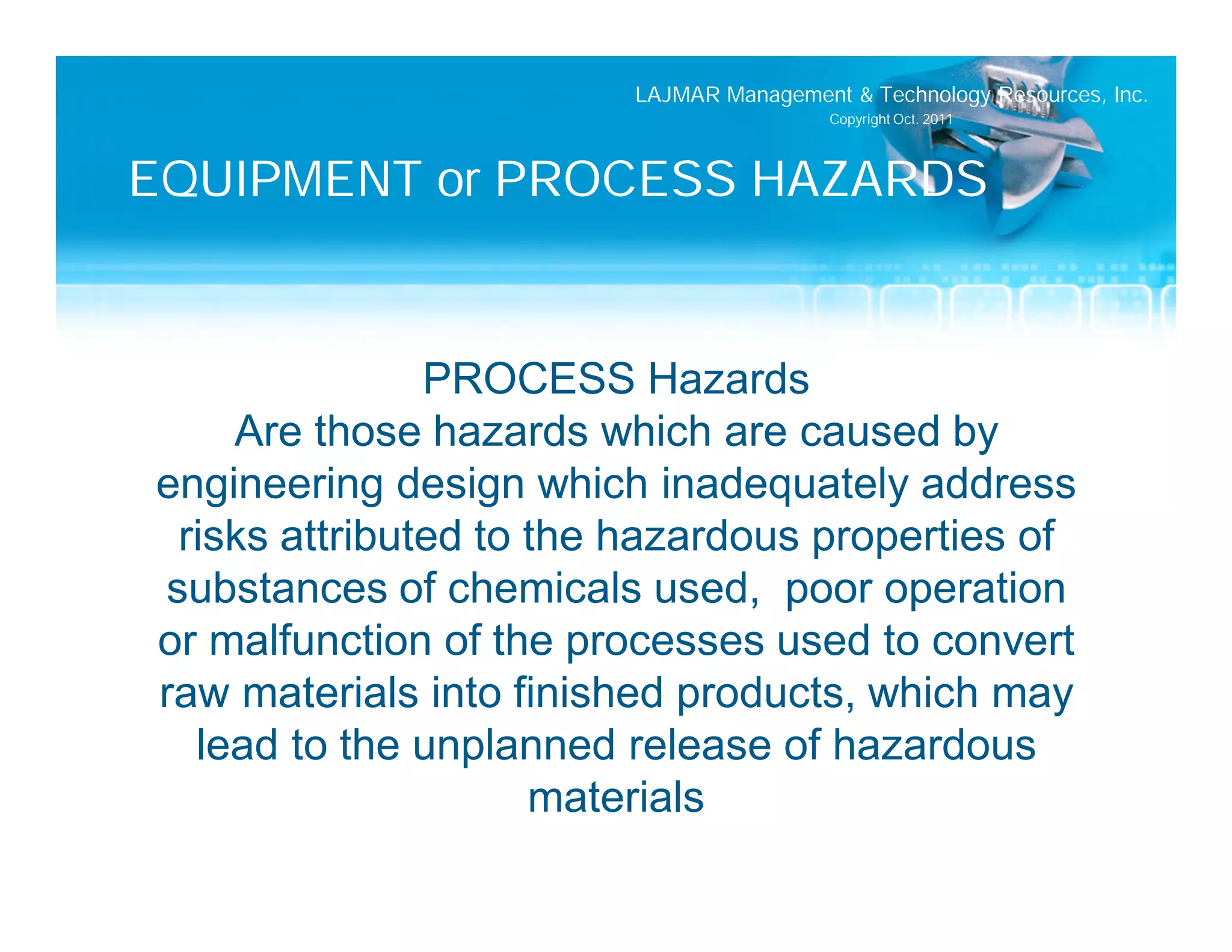 LAJMAR Management & Technology Resources, Inc.
                                         Copyright Oct. 2011




EQUIPMENT or PROCESS HAZARDS


               PROCESS Hazards
    Are those hazards which are caused by
engineering design which inadequately address
 risks attributed to the hazardous properties of
substances of chemicals used, poor operation
or malfunction of the processes used to convert
raw materials into finished products, which may
  lead to the unplanned release of hazardous
                     materials
 