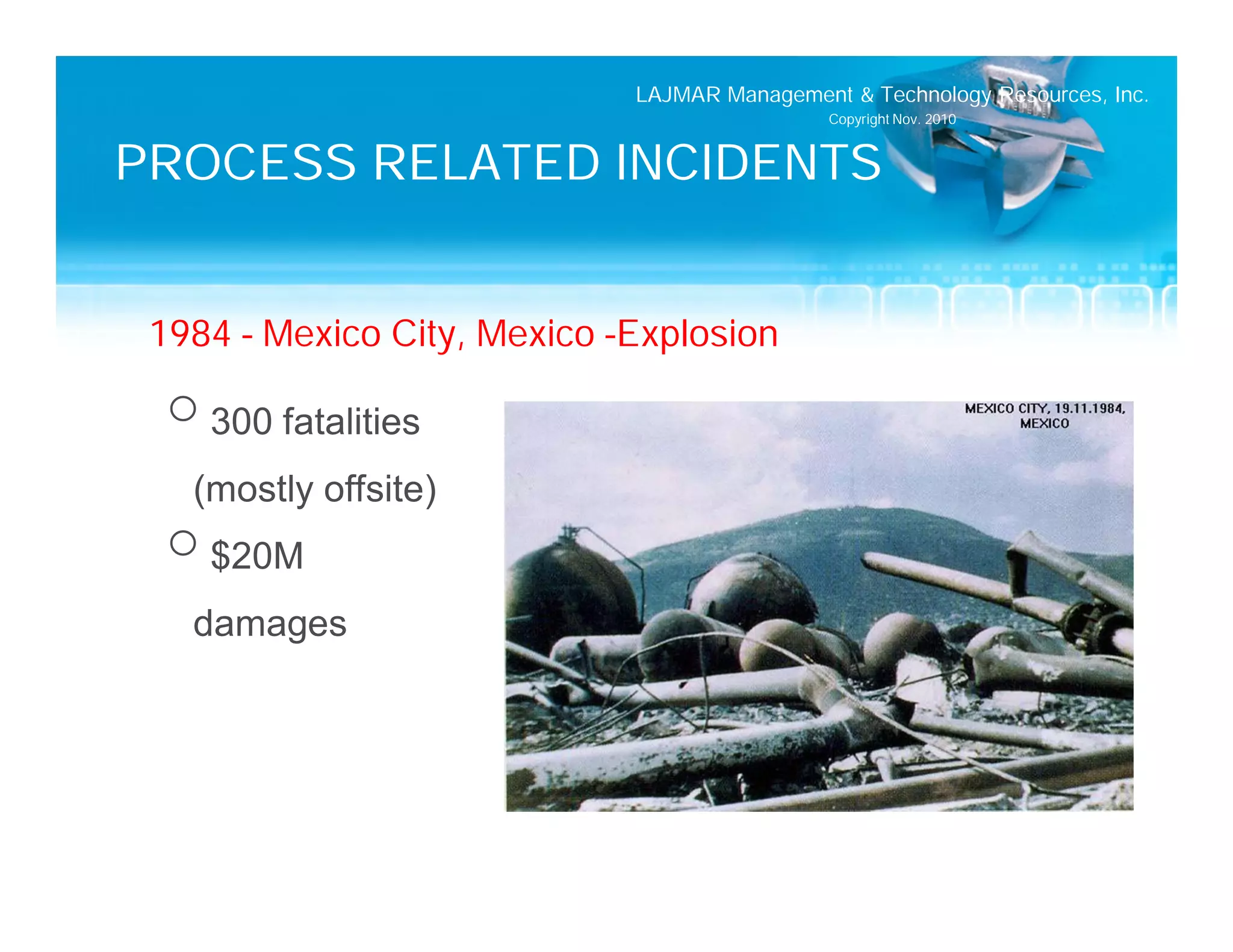LAJMAR Management & Technology Resources, Inc.
                                              Copyright Nov. 2010


PROCESS RELATED INCIDENTS


 1984 – Mexico City, Mexico –Explosion
  o 300 fatalities
   (mostly offsite)
  o $20M
   damages
 
