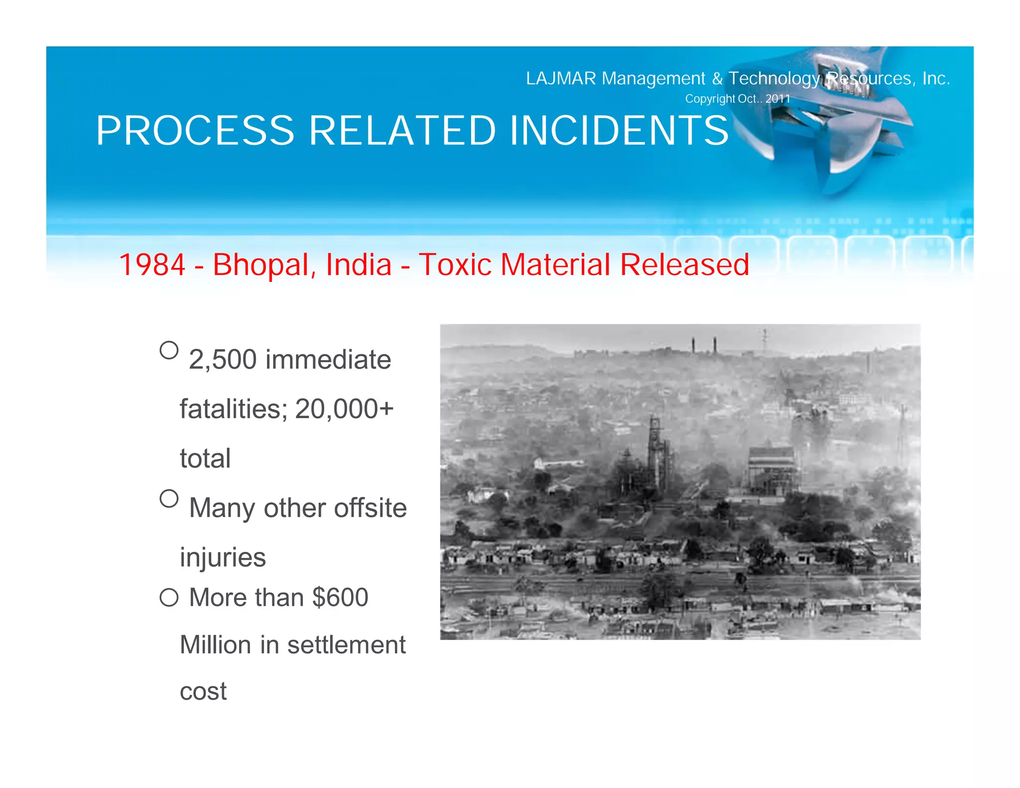 LAJMAR Management & Technology Resources, Inc.
                                              Copyright Oct.. 2011


PROCESS RELATED INCIDENTS


1984 – Bhopal, India – Toxic Material Released

  o 2,500 immediate
    fatalities; 20,000+
    total
  o Many other offsite
    injuries
  o More than $600
    Million in settlement
    cost
 