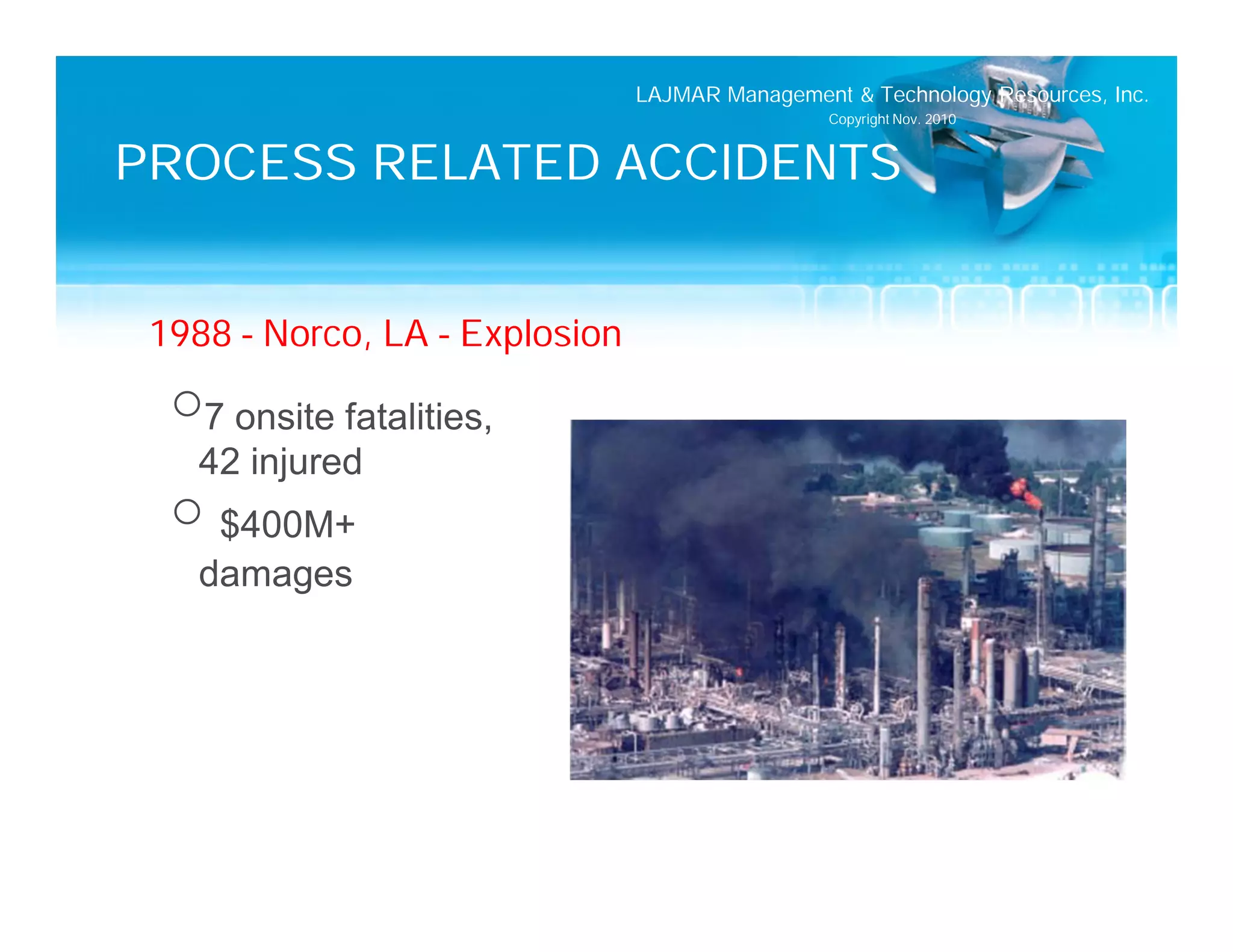 LAJMAR Management & Technology Resources, Inc.
                                                 Copyright Nov. 2010


PROCESS RELATED ACCIDENTS


 1988 – Norco, LA – Explosion
  o7 onsite fatalities,
   42 injured
  o $400M+
   damages
 