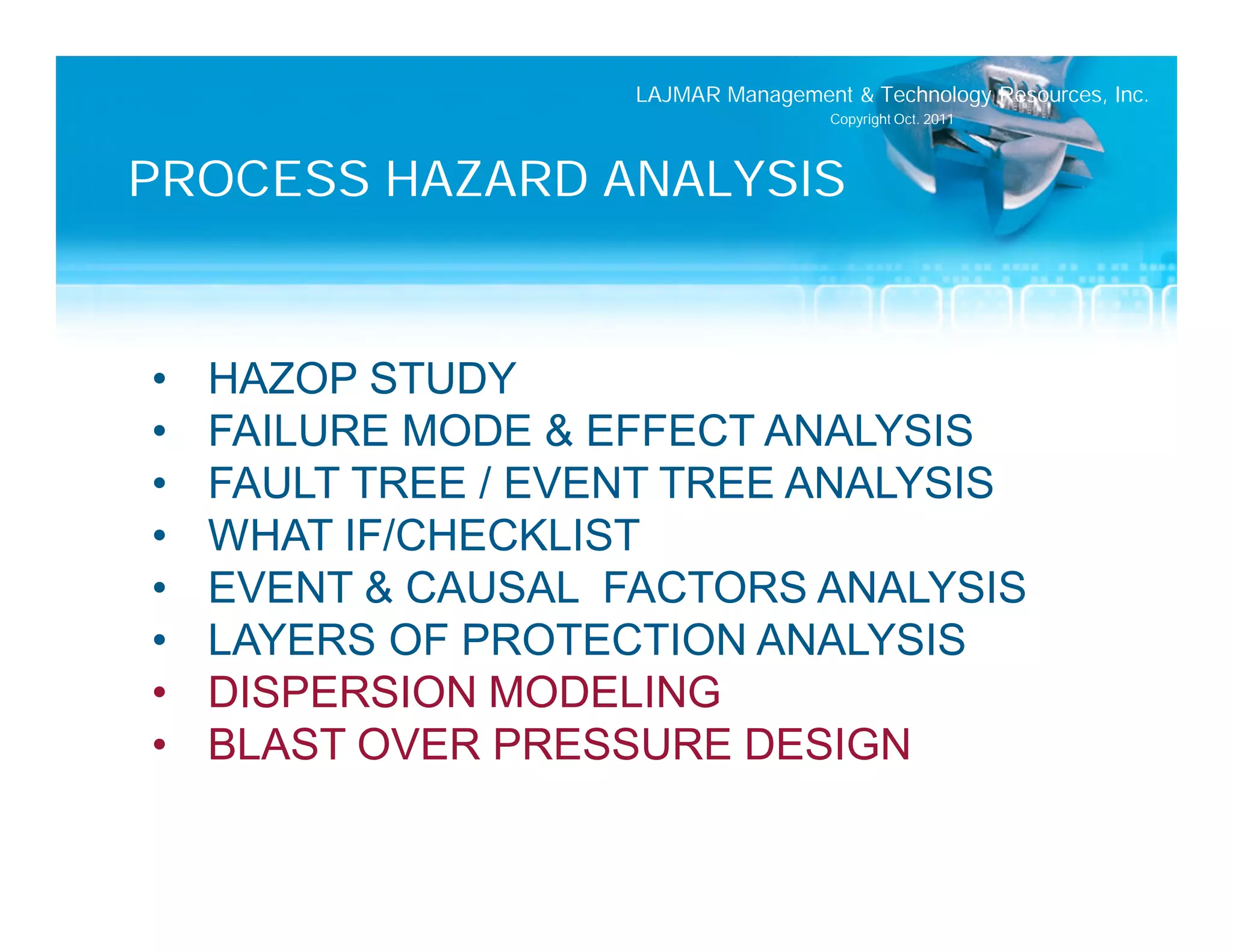 LAJMAR Management & Technology Resources, Inc.
                                     Copyright Oct. 2011




PROCESS HAZARD ANALYSIS


•   HAZOP STUDY
•   FAILURE MODE & EFFECT ANALYSIS
•   FAULT TREE / EVENT TREE ANALYSIS
•   WHAT IF/CHECKLIST
•   EVENT & CAUSAL FACTORS ANALYSIS
•   LAYERS OF PROTECTION ANALYSIS
•   DISPERSION MODELING
•   BLAST OVER PRESSURE DESIGN
 