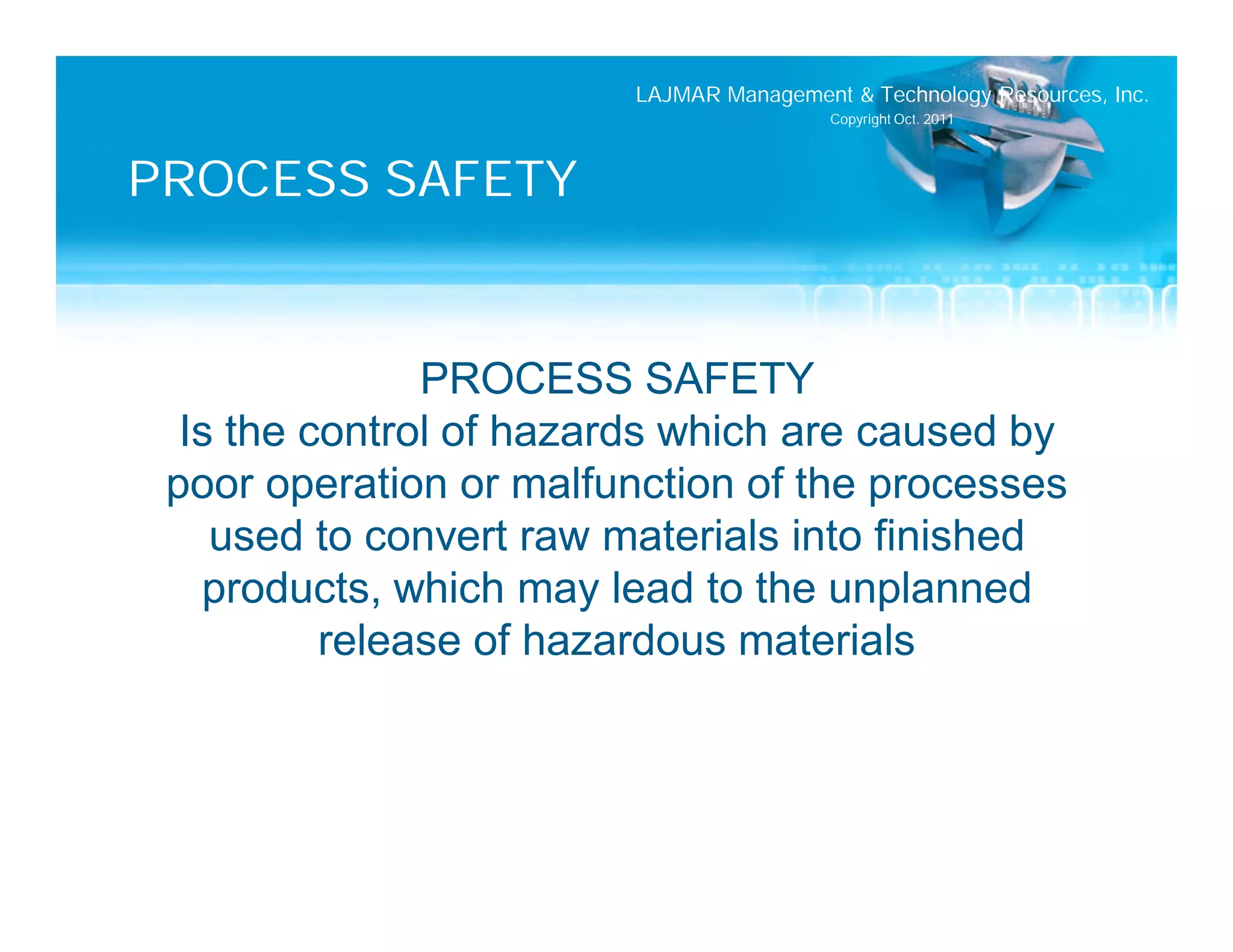 LAJMAR Management & Technology Resources, Inc.
                                         Copyright Oct. 2011




PROCESS SAFETY


               PROCESS SAFETY
  Is the control of hazards which are caused by
 poor operation or malfunction of the processes
    used to convert raw materials into finished
   products, which may lead to the unplanned
          release of hazardous materials
 