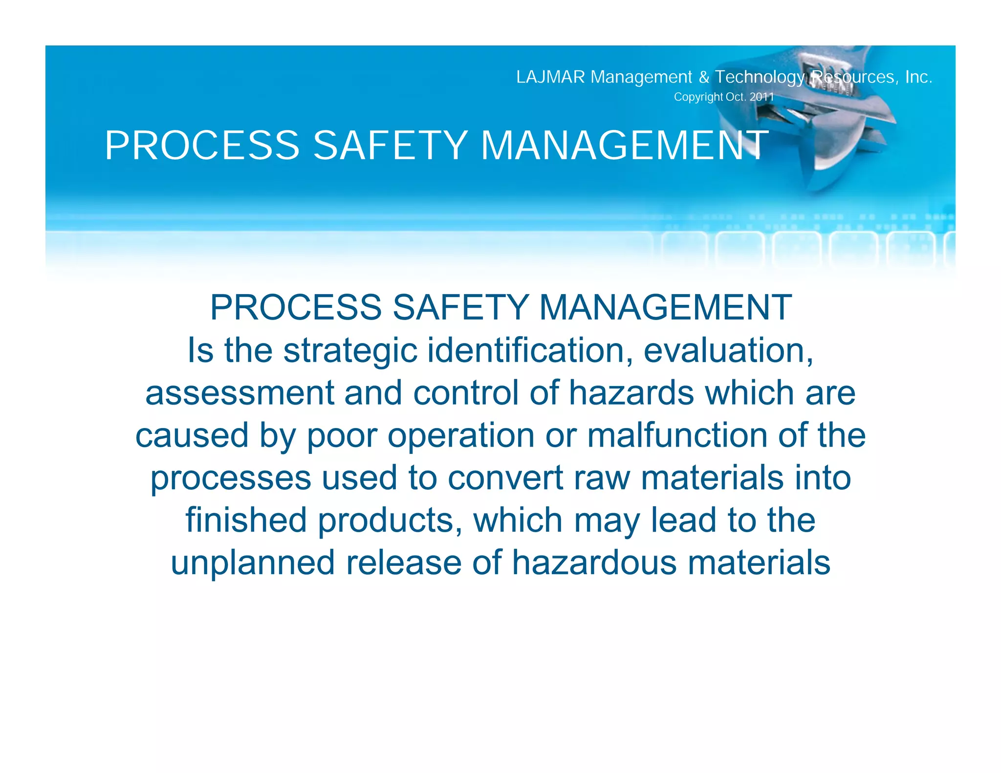 LAJMAR Management & Technology Resources, Inc.
                                          Copyright Oct. 2011




PROCESS SAFETY MANAGEMENT


      PROCESS SAFETY MANAGEMENT
    Is the strategic identification, evaluation,
  assessment and control of hazards which are
 caused by poor operation or malfunction of the
  processes used to convert raw materials into
    finished products, which may lead to the
   unplanned release of hazardous materials
 