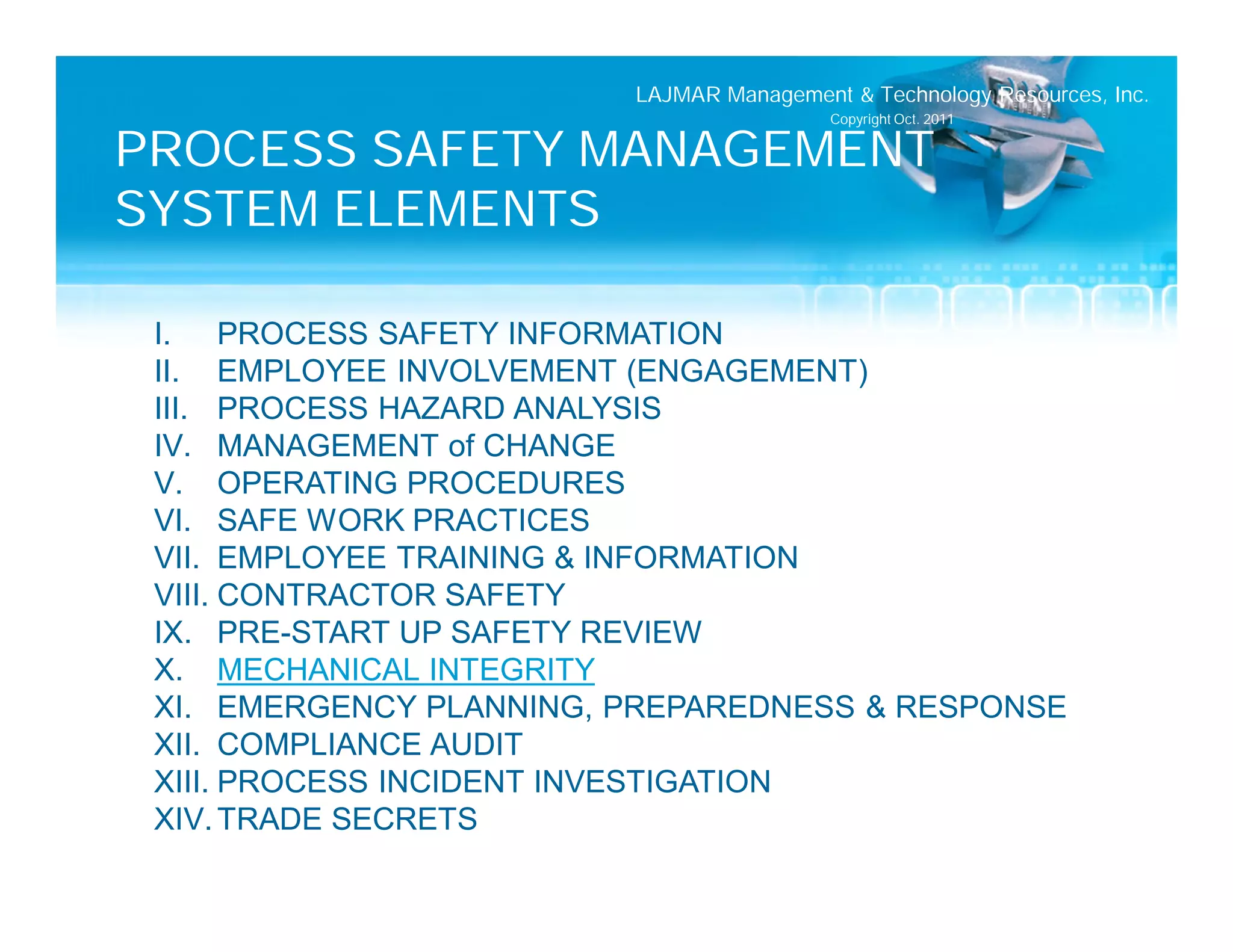 LAJMAR Management & Technology Resources, Inc.
                                          Copyright Oct. 2011

PROCESS SAFETY MANAGEMENT
SYSTEM ELEMENTS

 I. PROCESS SAFETY INFORMATION
 II. EMPLOYEE INVOLVEMENT (ENGAGEMENT)
 III. PROCESS HAZARD ANALYSIS
 IV. MANAGEMENT of CHANGE
 V. OPERATING PROCEDURES
 VI. SAFE WORK PRACTICES
 VII. EMPLOYEE TRAINING & INFORMATION
 VIII. CONTRACTOR SAFETY
 IX. PRE-START UP SAFETY REVIEW
 X. MECHANICAL INTEGRITY
 XI. EMERGENCY PLANNING, PREPAREDNESS & RESPONSE
 XII. COMPLIANCE AUDIT
 XIII. PROCESS INCIDENT INVESTIGATION
 XIV. TRADE SECRETS
 