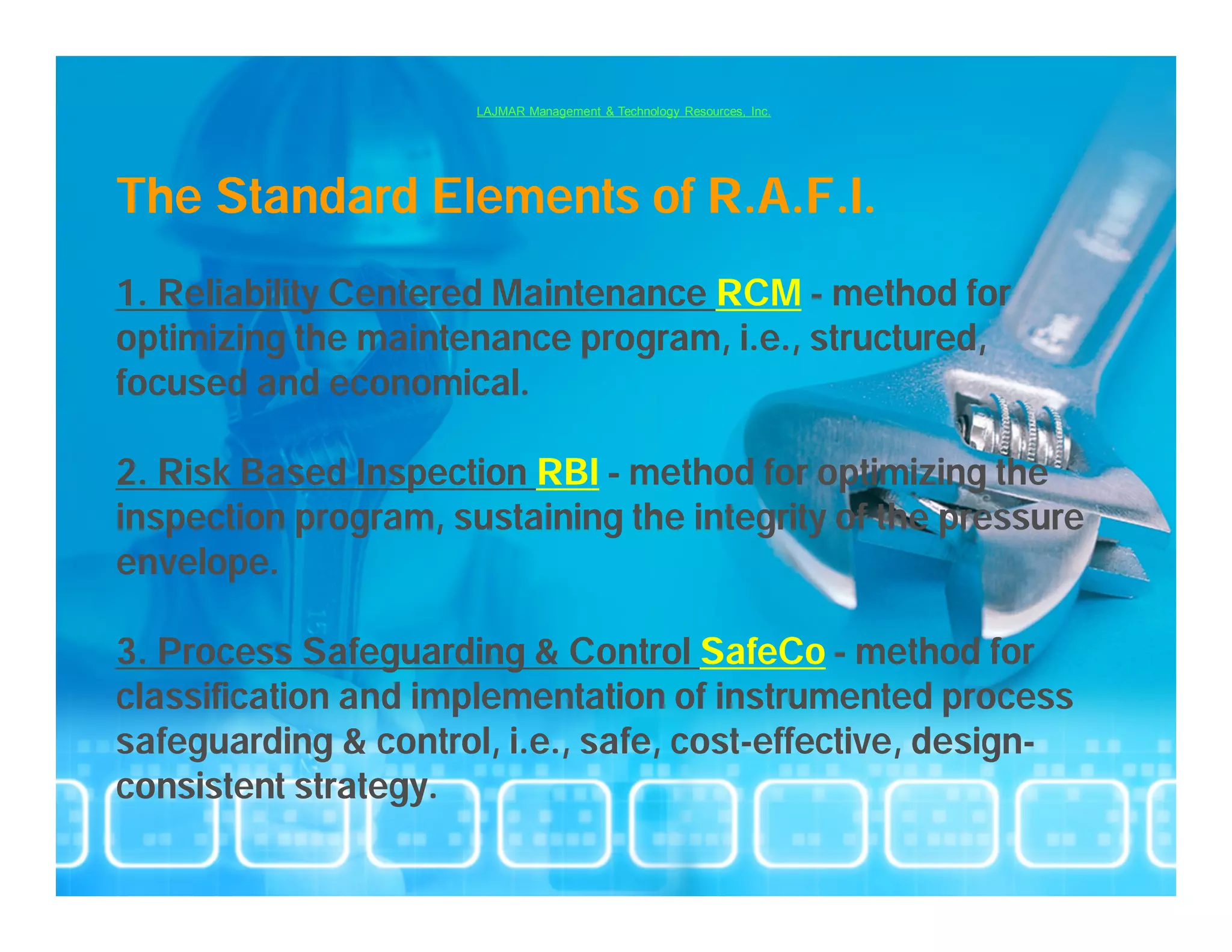 LAJMAR Management & Technology Resources, Inc.




The Standard Elements of R.A.F.I.
1. Reliability Centered Maintenance RCM – method for
optimizing the maintenance program, i.e., structured,
focused and economical.

2. Risk Based Inspection RBI – method for optimizing the
inspection program, sustaining the integrity of the pressure
envelope.

3. Process Safeguarding & Control SafeCo – method for
classification and implementation of instrumented process
safeguarding & control, i.e., safe, cost-effective, design-
consistent strategy.
 
