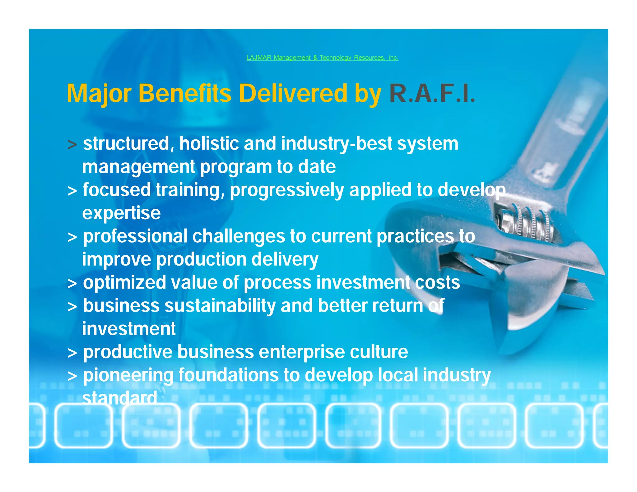 LAJMAR Management & Technology Resources, Inc.




Major Benefits Delivered by R.A.F.I.
> structured, holistic and industry-best system
  management program to date
> focused training, progressively applied to develop
  expertise
> professional challenges to current practices to
  improve production delivery
> optimized value of process investment costs
> business sustainability and better return of
  investment
> productive business enterprise culture
> pioneering foundations to develop local industry
  standard
 