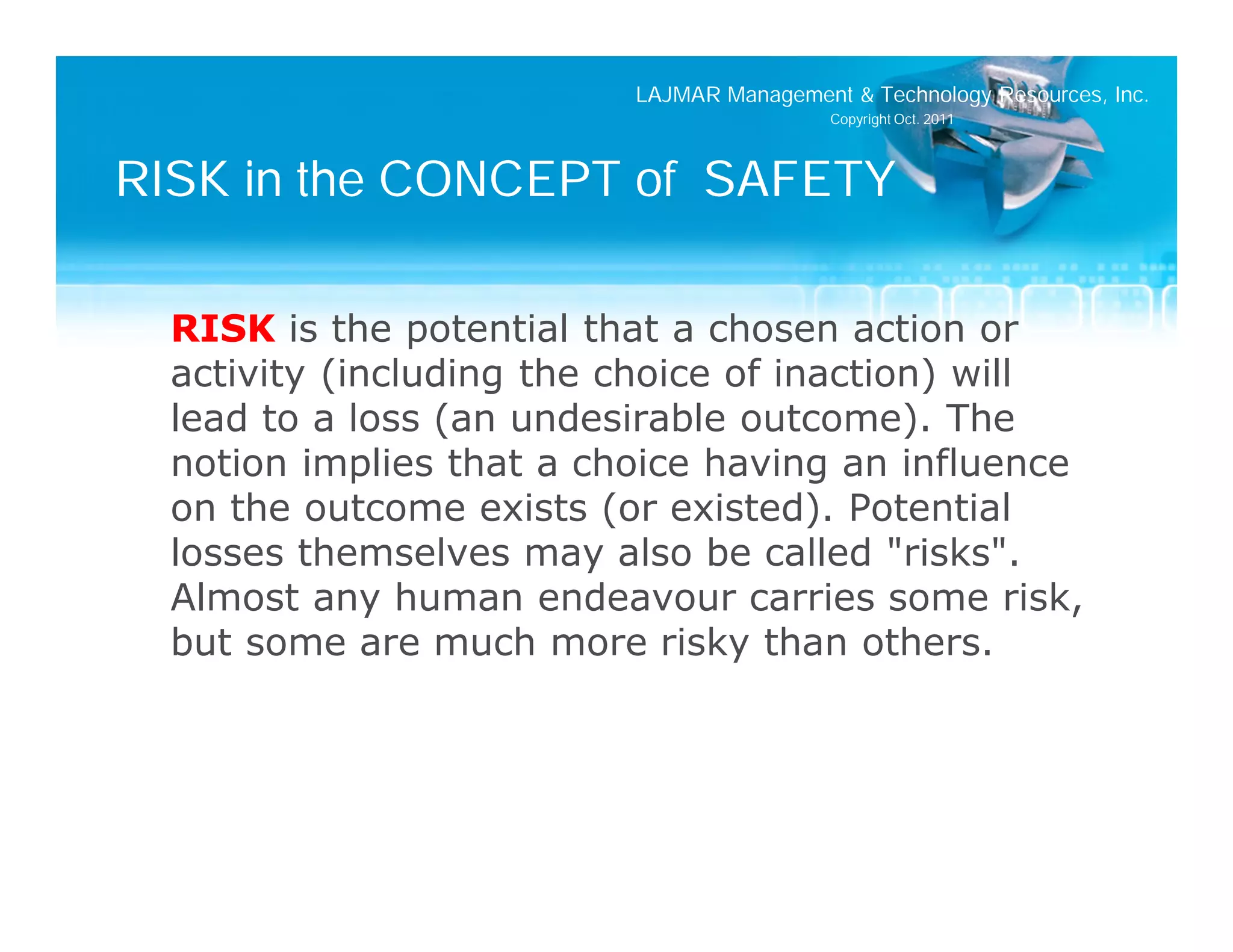 LAJMAR Management & Technology Resources, Inc.
                                           Copyright Oct. 2011




RISK in the CONCEPT of SAFETY

  RISK is the potential that a chosen action or
  activity (including the choice of inaction) will
  lead to a loss (an undesirable outcome). The
  notion implies that a choice having an influence
  on the outcome exists (or existed). Potential
  losses themselves may also be called "risks".
  Almost any human endeavour carries some risk,
  but some are much more risky than others.
 