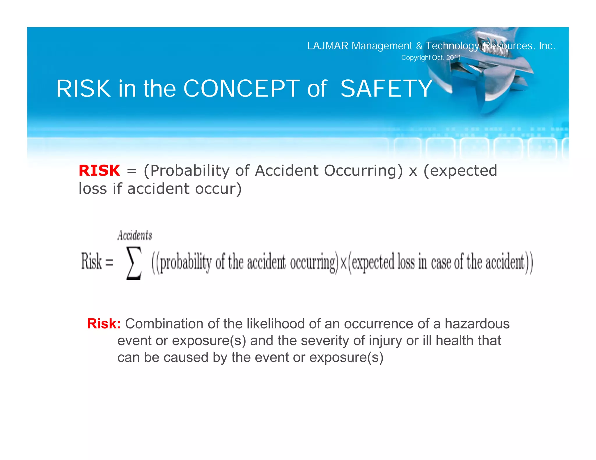 LAJMAR Management & Technology Resources, Inc.
                                                       Copyright Oct. 2011




RISK in the CONCEPT of SAFETY


 RISK = (Probability of Accident Occurring) x (expected
 loss if accident occur)




  Risk: Combination of the likelihood of an occurrence of a hazardous
      event or exposure(s) and the severity of injury or ill health that
      can be caused by the event or exposure(s)
 