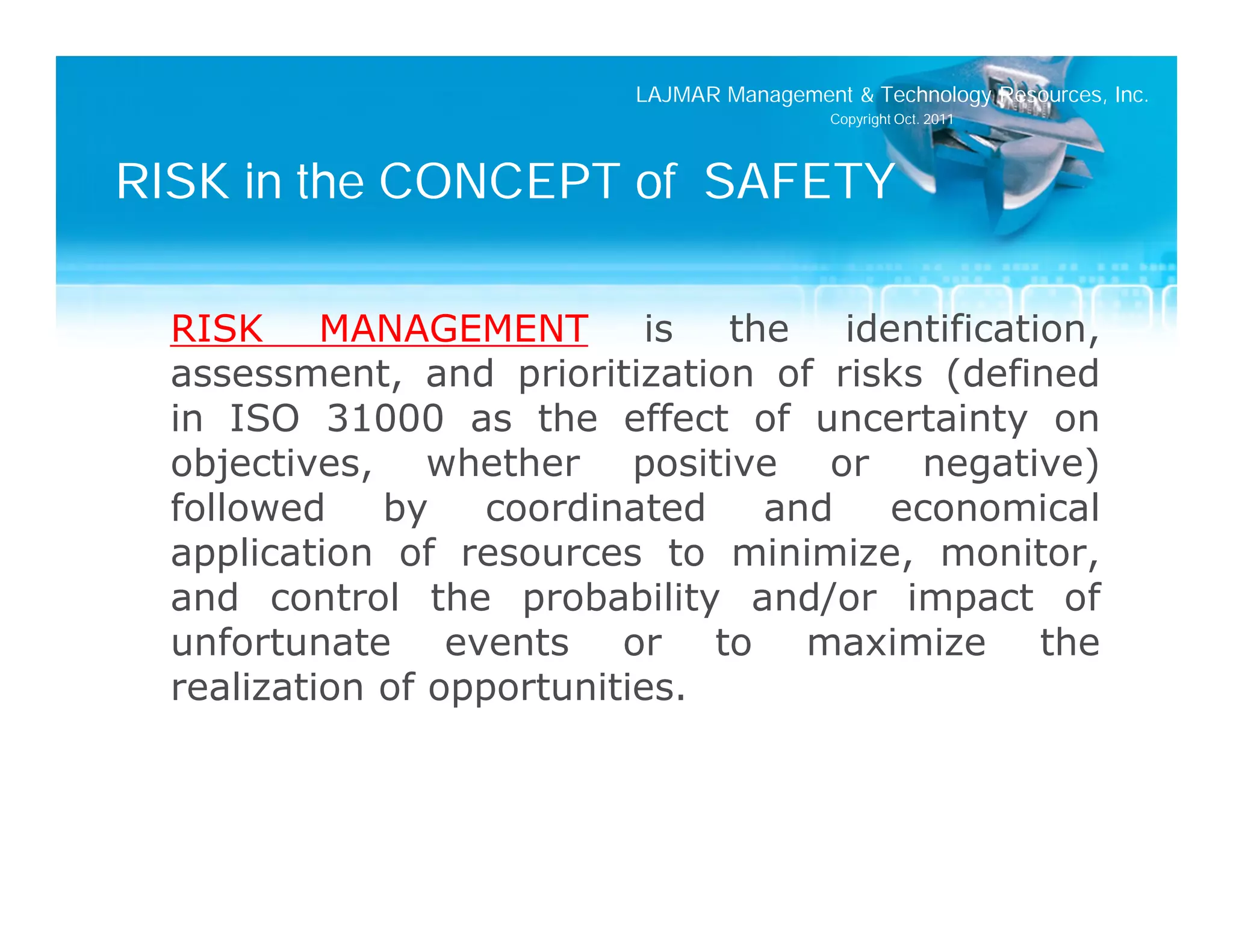 LAJMAR Management & Technology Resources, Inc.
                                           Copyright Oct. 2011




RISK in the CONCEPT of SAFETY

  RISK MANAGEMENT is the identification,
  assessment, and prioritization of risks (defined
  in ISO 31000 as the effect of uncertainty on
  objectives, whether positive or negative)
  followed    by    coordinated and    economical
  application of resources to minimize, monitor,
  and control the probability and/or impact of
  unfortunate events or to maximize the
  realization of opportunities.
 