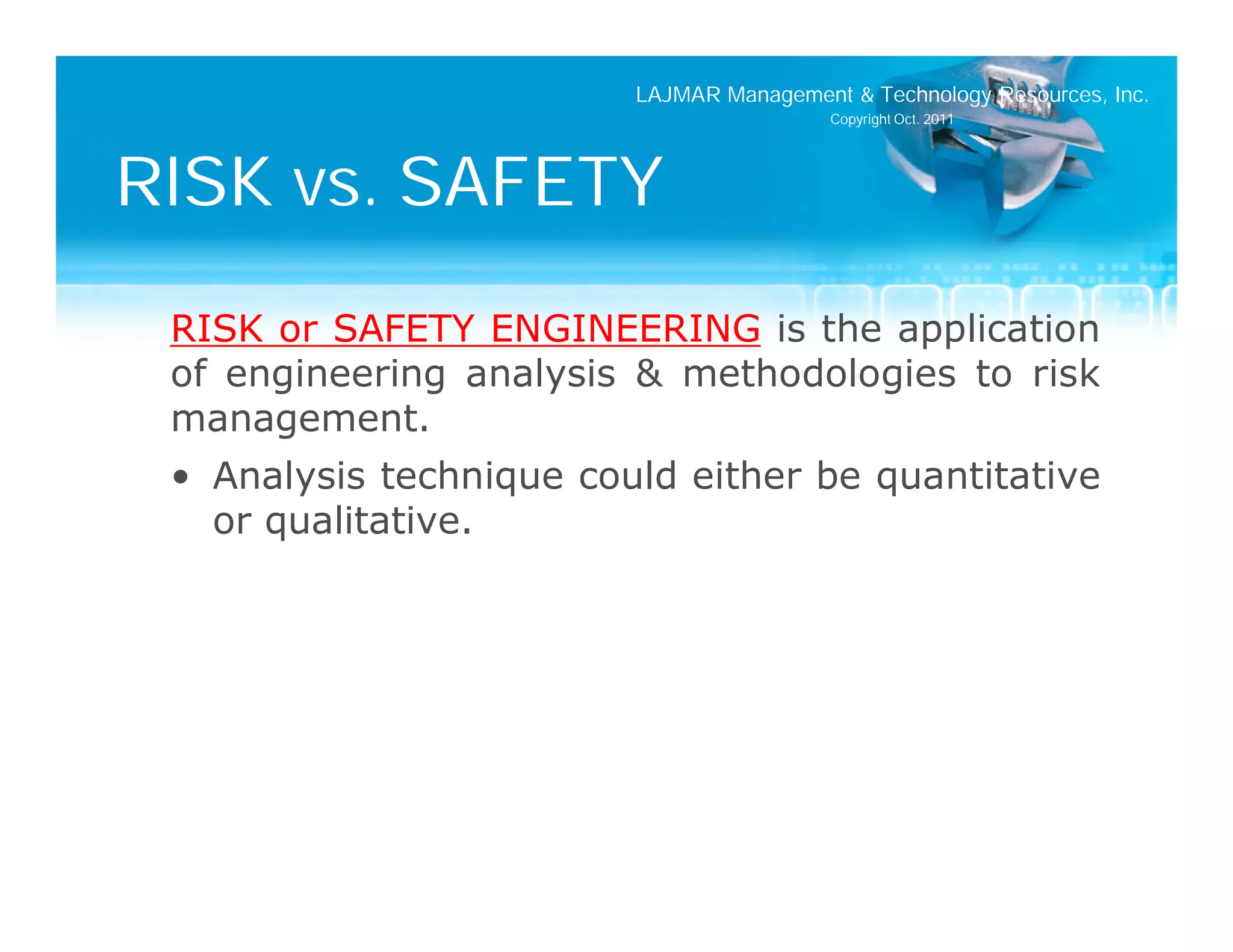LAJMAR Management & Technology Resources, Inc.
                                          Copyright Oct. 2011




RISK vs. SAFETY
 RISK or SAFETY ENGINEERING is the application
 of engineering analysis & methodologies to risk
 management.
 • Analysis technique could either be quantitative
   or qualitative.
 