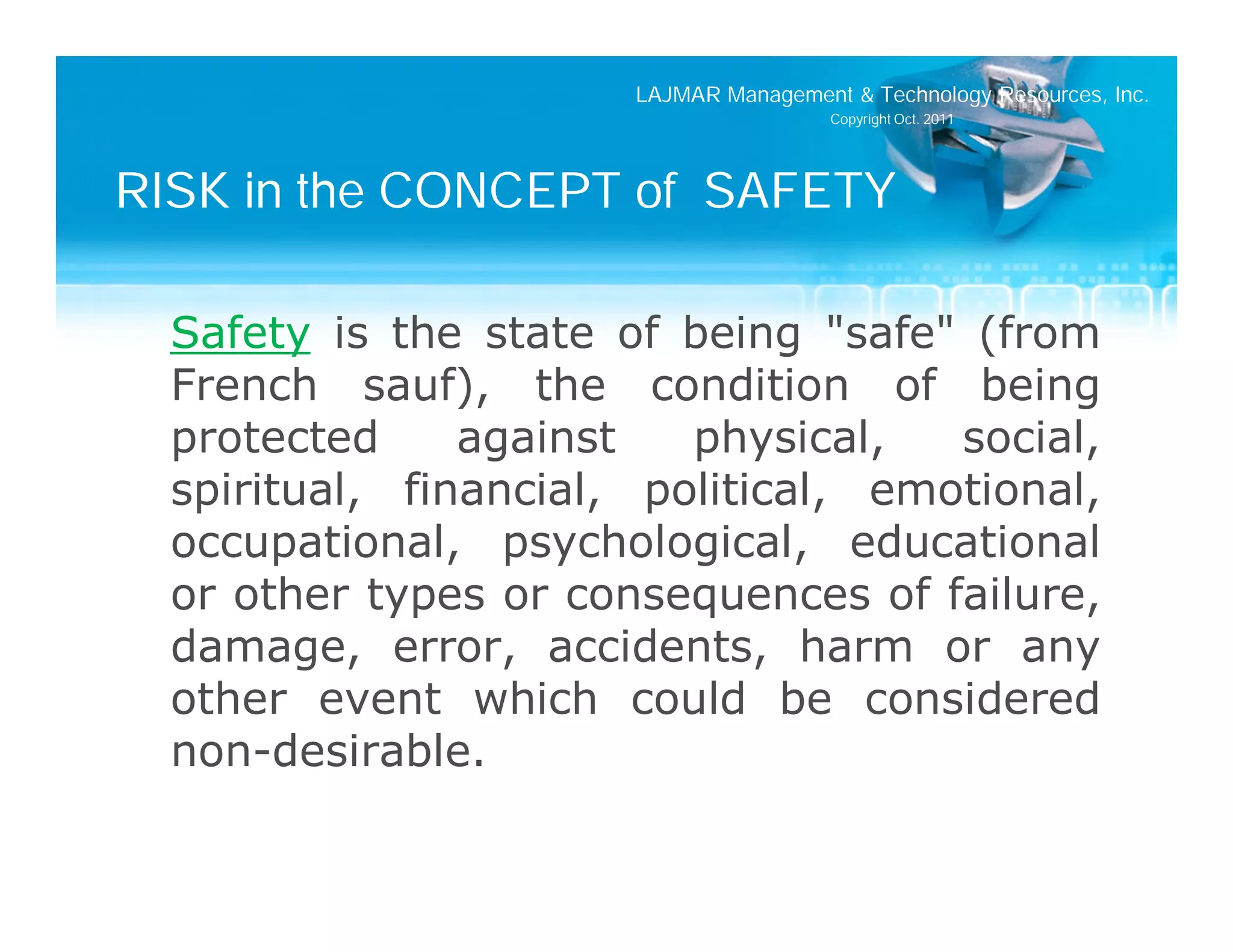 LAJMAR Management & Technology Resources, Inc.
                                        Copyright Oct. 2011




RISK in the CONCEPT of SAFETY

  Safety is the state of being "safe" (from
  French sauf), the condition of being
  protected     against   physical,   social,
  spiritual, financial, political, emotional,
  occupational, psychological, educational
  or other types or consequences of failure,
  damage, error, accidents, harm or any
  other event which could be considered
  non-desirable.
 
