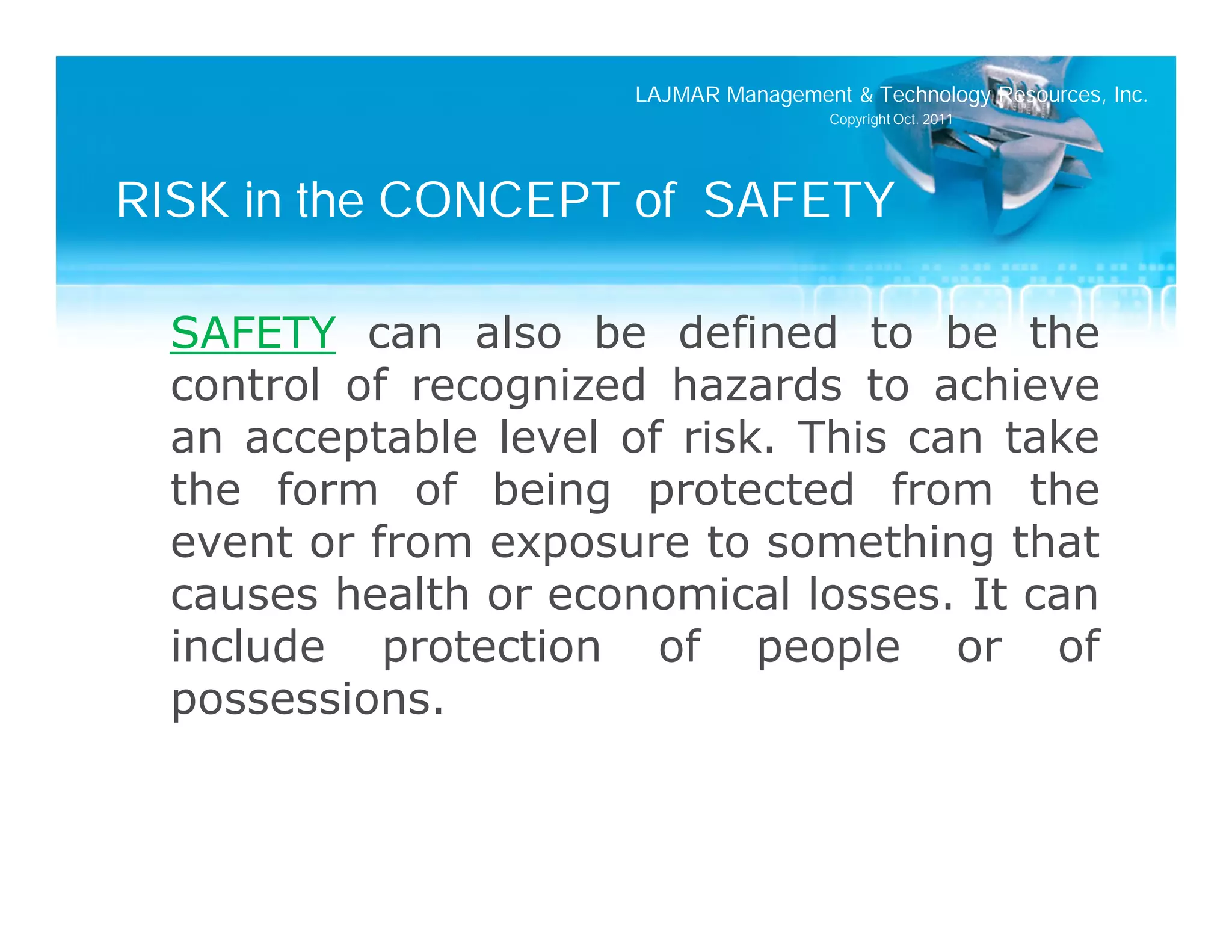 LAJMAR Management & Technology Resources, Inc.
                                       Copyright Oct. 2011




RISK in the CONCEPT of SAFETY

  SAFETY can also be defined to be the
  control of recognized hazards to achieve
  an acceptable level of risk. This can take
  the form of being protected from the
  event or from exposure to something that
  causes health or economical losses. It can
  include protection of people or of
  possessions.
 