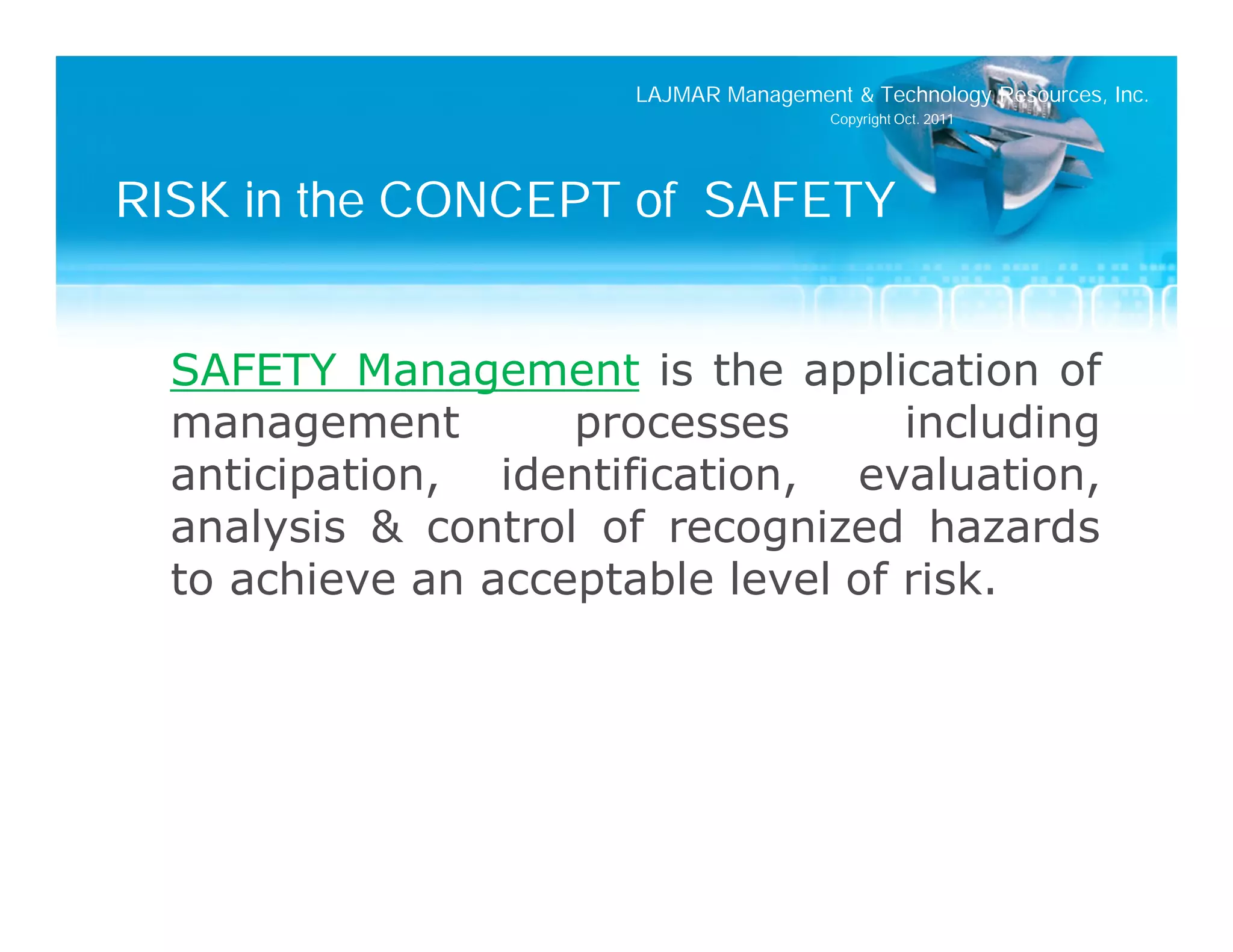LAJMAR Management & Technology Resources, Inc.
                                        Copyright Oct. 2011




RISK in the CONCEPT of SAFETY


  SAFETY Management is the application of
  management        processes       including
  anticipation, identification, evaluation,
  analysis & control of recognized hazards
  to achieve an acceptable level of risk.
 