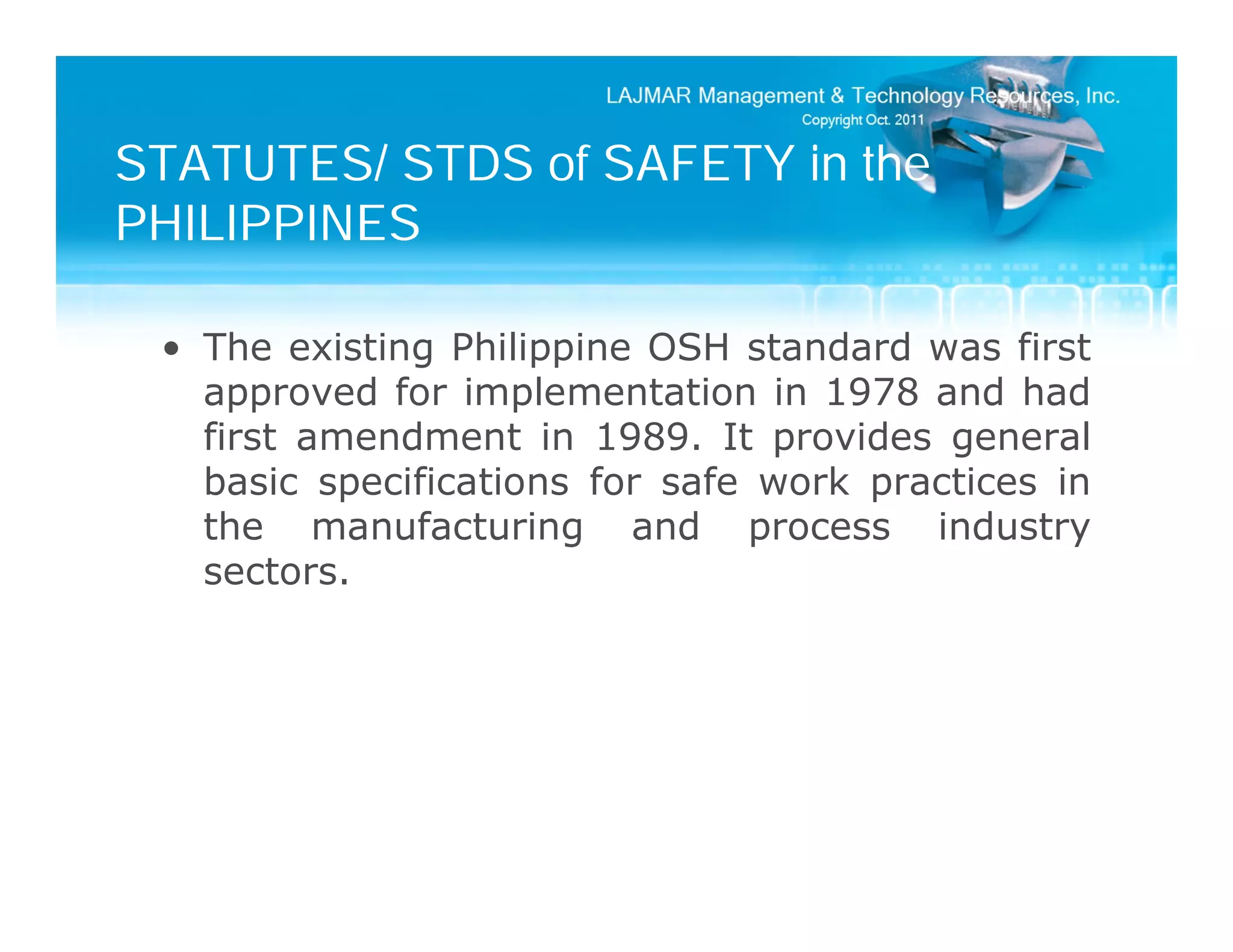 STATUTES/ STDS of SAFETY in the
PHILIPPINES

 • The existing Philippine OSH standard was first
   approved for implementation in 1978 and had
   first amendment in 1989. It provides general
   basic specifications for safe work practices in
   the manufacturing and process industry
   sectors.
 