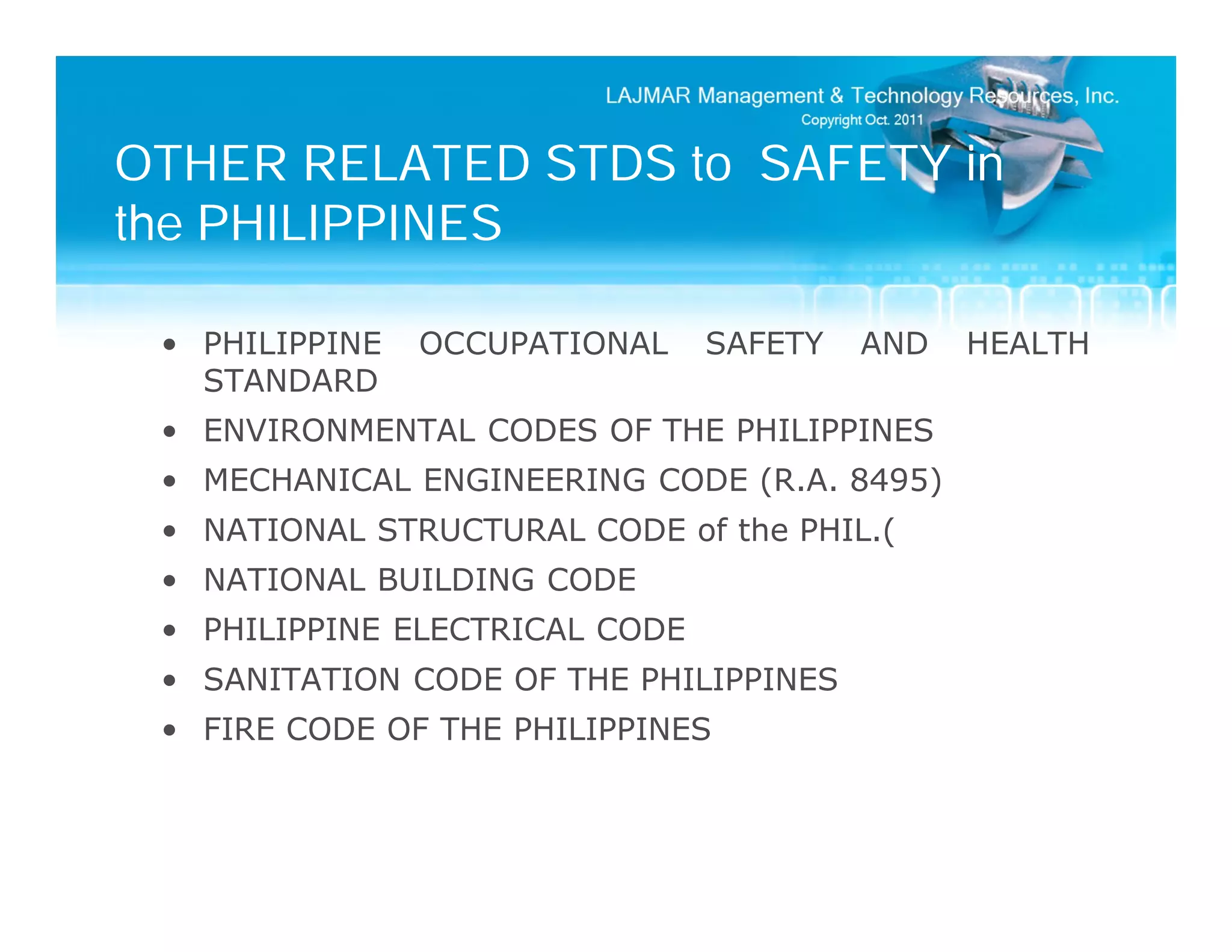 OTHER RELATED STDS to SAFETY in
the PHILIPPINES

 • PHILIPPINE   OCCUPATIONAL    SAFETY   AND   HEALTH
   STANDARD
 • ENVIRONMENTAL CODES OF THE PHILIPPINES
 • MECHANICAL ENGINEERING CODE (R.A. 8495)
 • NATIONAL STRUCTURAL CODE of the PHIL.(
 • NATIONAL BUILDING CODE
 • PHILIPPINE ELECTRICAL CODE
 • SANITATION CODE OF THE PHILIPPINES
 • FIRE CODE OF THE PHILIPPINES
 