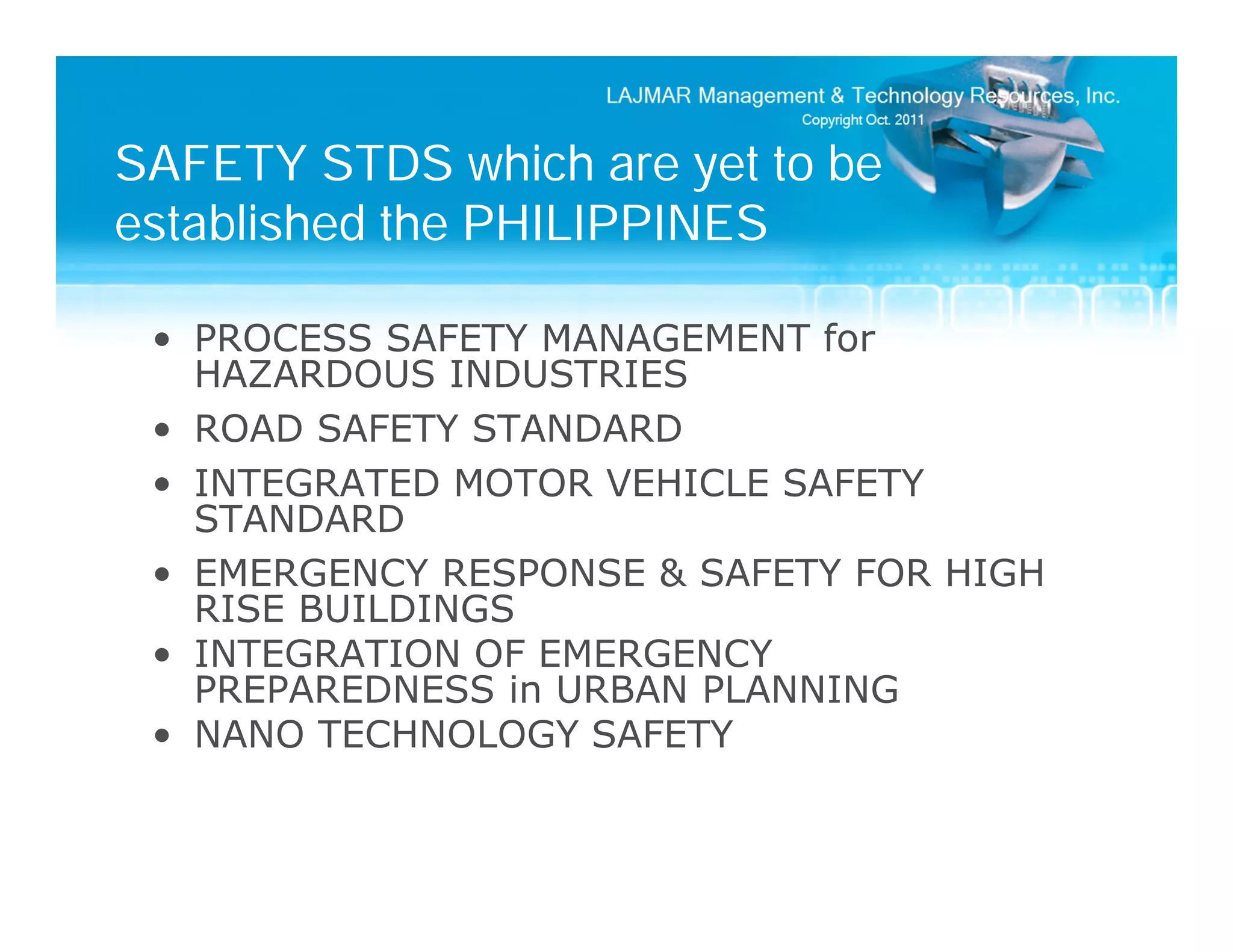 SAFETY STDS which are yet to be
established the PHILIPPINES

 • PROCESS SAFETY MANAGEMENT for
   HAZARDOUS INDUSTRIES
 • ROAD SAFETY STANDARD
 • INTEGRATED MOTOR VEHICLE SAFETY
   STANDARD
 • EMERGENCY RESPONSE & SAFETY FOR HIGH
   RISE BUILDINGS
 • INTEGRATION OF EMERGENCY
   PREPAREDNESS in URBAN PLANNING
 • NANO TECHNOLOGY SAFETY
 