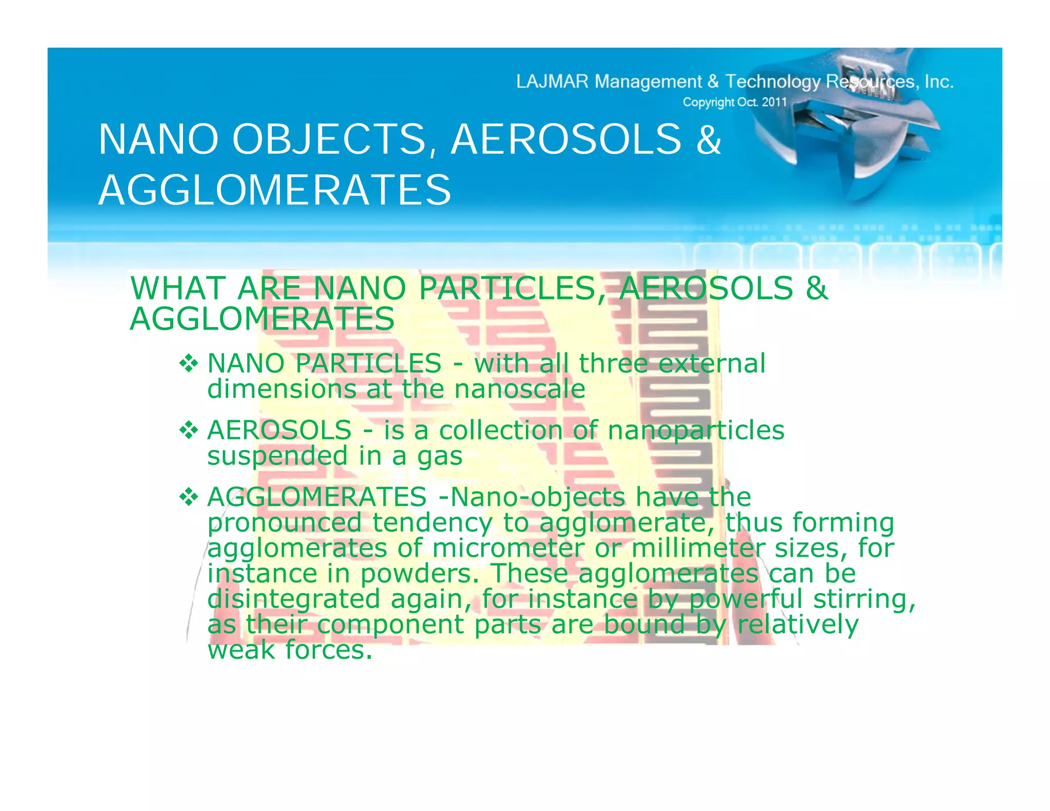 NANO OBJECTS, AEROSOLS &
AGGLOMERATES

 WHAT ARE NANO PARTICLES, AEROSOLS &
 AGGLOMERATES
    NANO PARTICLES - with all three external
     dimensions at the nanoscale
    AEROSOLS - is a collection of nanoparticles
     suspended in a gas
    AGGLOMERATES -Nano-objects have the
     pronounced tendency to agglomerate, thus forming
     agglomerates of micrometer or millimeter sizes, for
     instance in powders. These agglomerates can be
     disintegrated again, for instance by powerful stirring,
     as their component parts are bound by relatively
     weak forces.
 