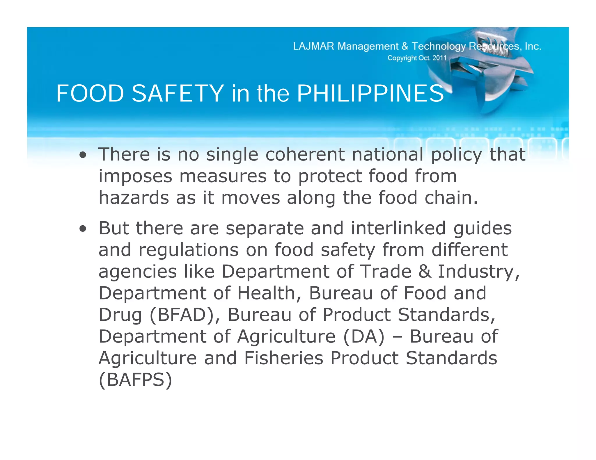 FOOD SAFETY in the PHILIPPINES

 • There is no single coherent national policy that
   imposes measures to protect food from
   hazards as it moves along the food chain.
 • But there are separate and interlinked guides
   and regulations on food safety from different
   agencies like Department of Trade & Industry,
   Department of Health, Bureau of Food and
   Drug (BFAD), Bureau of Product Standards,
   Department of Agriculture (DA) – Bureau of
   Agriculture and Fisheries Product Standards
   (BAFPS)
 