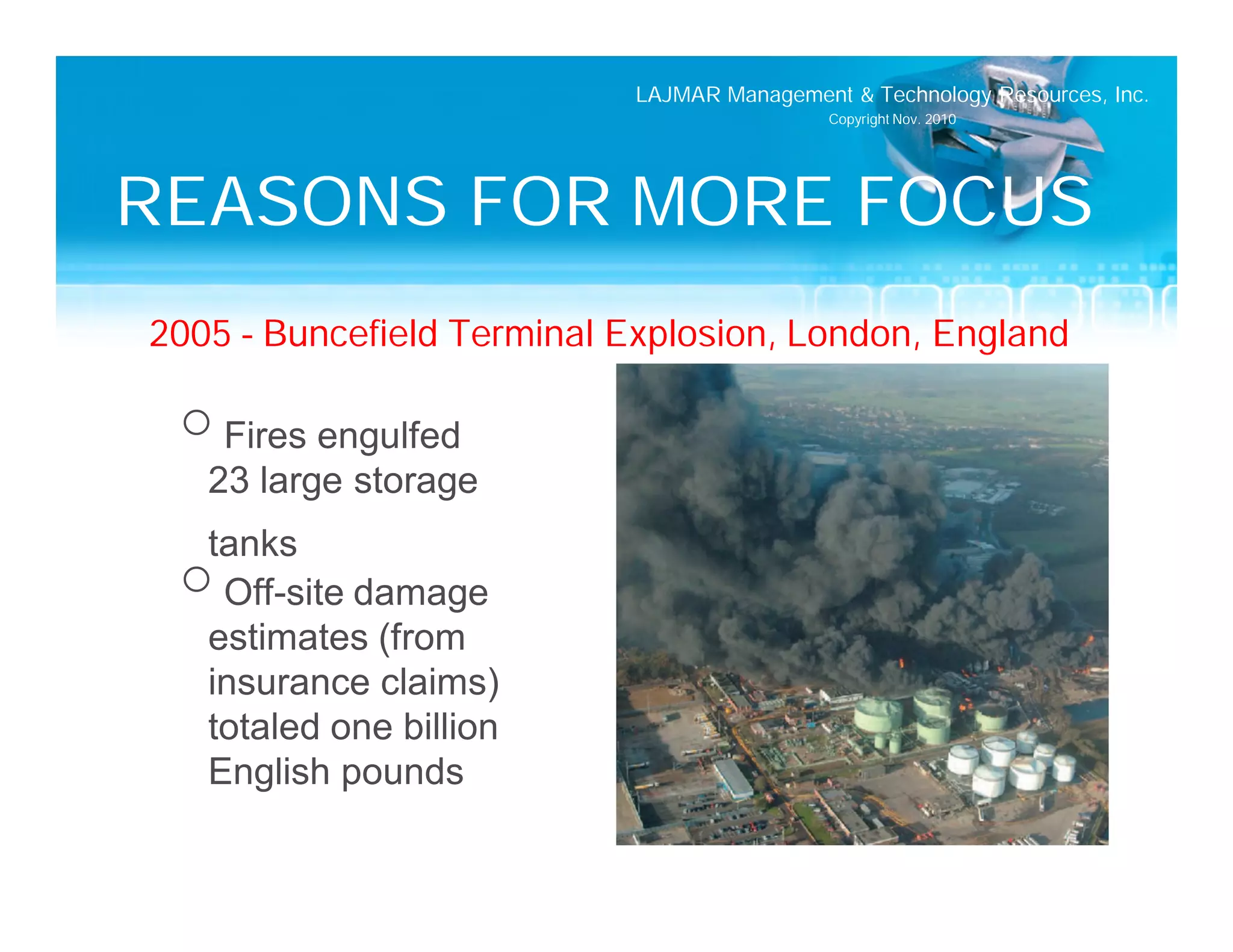 LAJMAR Management & Technology Resources, Inc.
                                             Copyright Nov. 2010




REASONS FOR MORE FOCUS
2005 – Buncefield Terminal Explosion, London, England

 o Fires engulfed
   23 large storage
  tanks
 o Off-site damage
  estimates (from
  insurance claims)
  totaled one billion
  English pounds
 