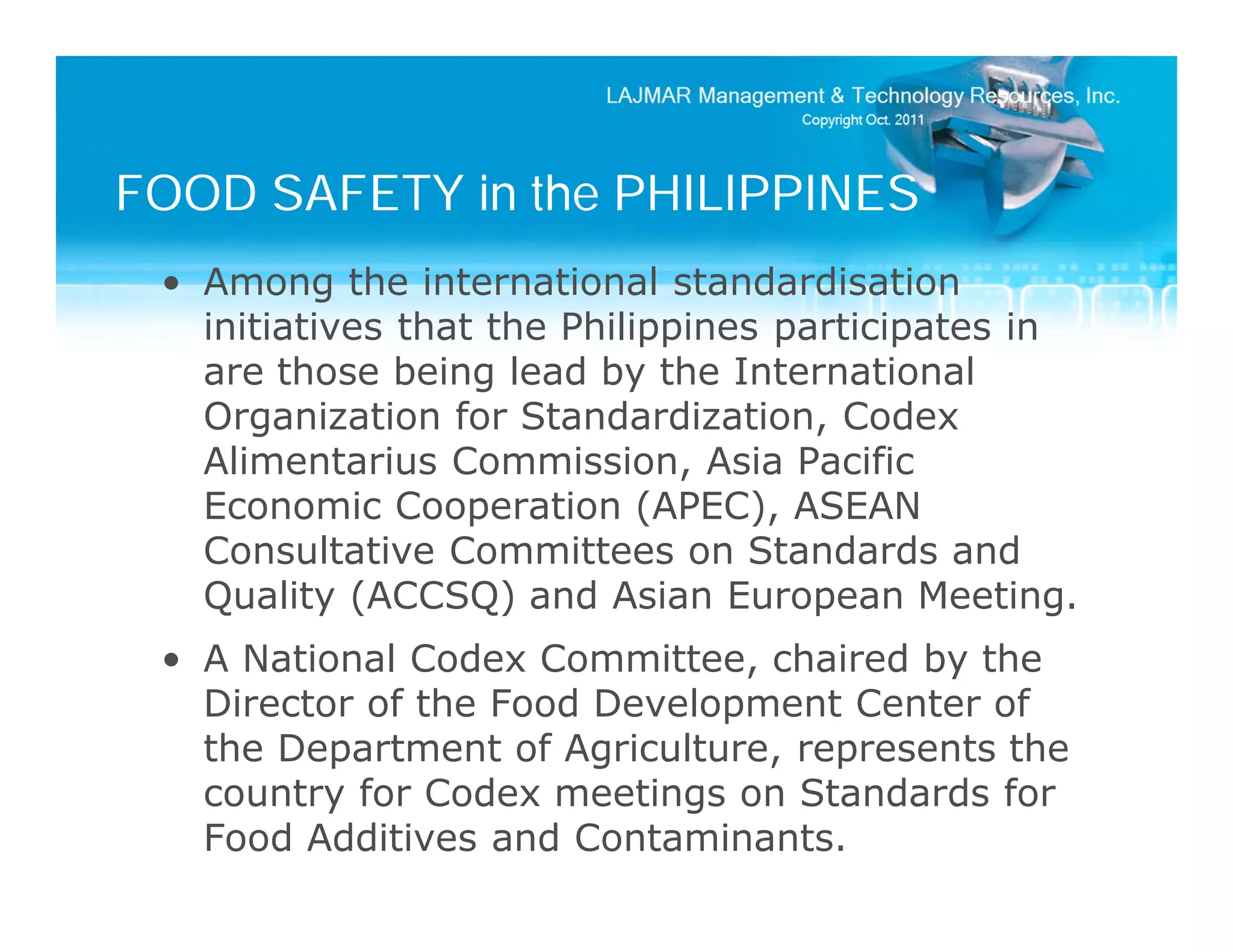 FOOD SAFETY in the PHILIPPINES
 • Among the international standardisation
   initiatives that the Philippines participates in
   are those being lead by the International
   Organization for Standardization, Codex
   Alimentarius Commission, Asia Pacific
   Economic Cooperation (APEC), ASEAN
   Consultative Committees on Standards and
   Quality (ACCSQ) and Asian European Meeting.
 • A National Codex Committee, chaired by the
   Director of the Food Development Center of
   the Department of Agriculture, represents the
   country for Codex meetings on Standards for
   Food Additives and Contaminants.
 