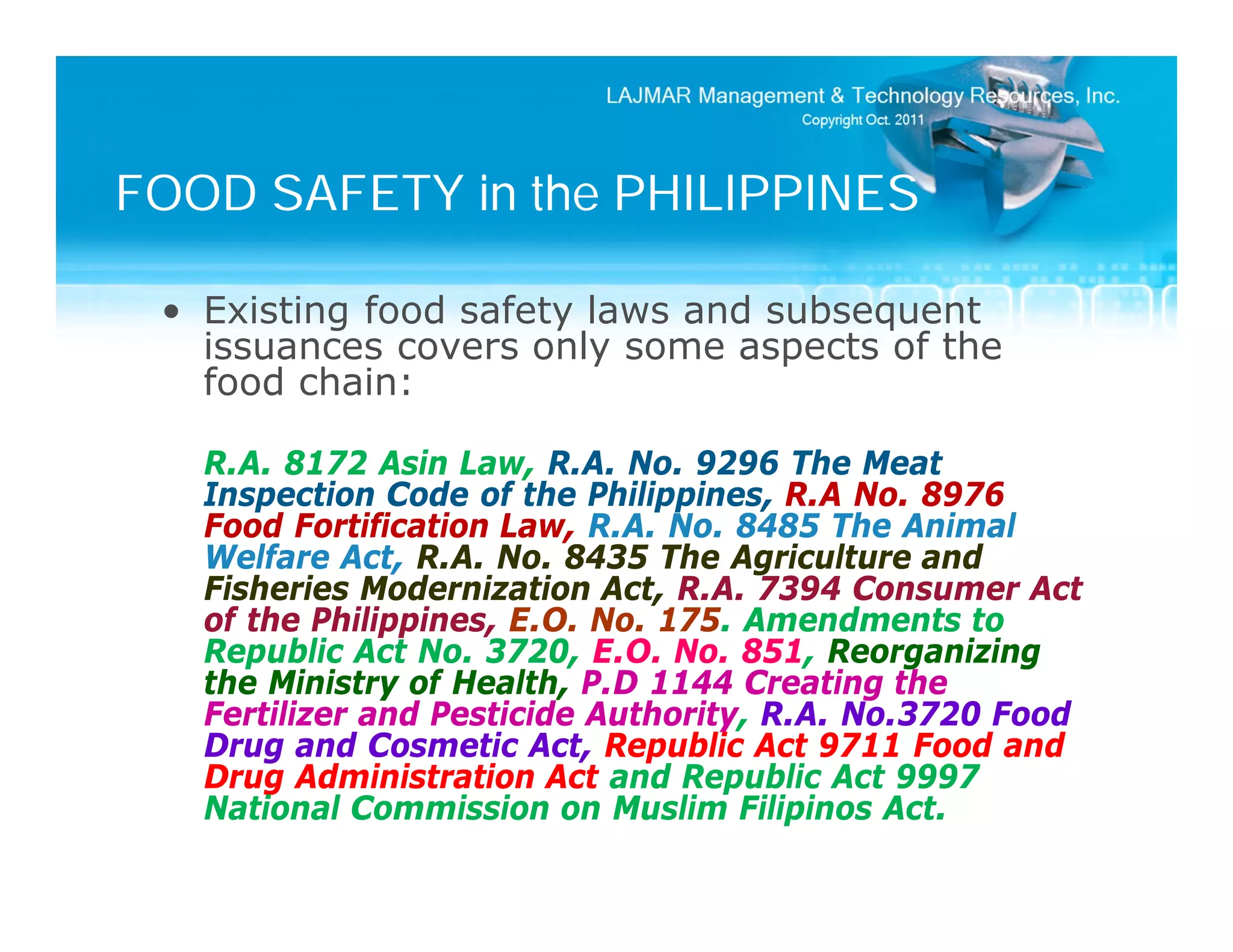 FOOD SAFETY in the PHILIPPINES

 • Existing food safety laws and subsequent
   issuances covers only some aspects of the
   food chain:

   R.A. 8172 Asin Law, R.A. No. 9296 The Meat
   Inspection Code of the Philippines, R.A No. 8976
   Food Fortification Law, R.A. No. 8485 The Animal
   Welfare Act, R.A. No. 8435 The Agriculture and
   Fisheries Modernization Act, R.A. 7394 Consumer Act
   of the Philippines, E.O. No. 175. Amendments to
   Republic Act No. 3720, E.O. No. 851, Reorganizing
   the Ministry of Health, P.D 1144 Creating the
   Fertilizer and Pesticide Authority, R.A. No.3720 Food
   Drug and Cosmetic Act, Republic Act 9711 Food and
   Drug Administration Act and Republic Act 9997
   National Commission on Muslim Filipinos Act.
 