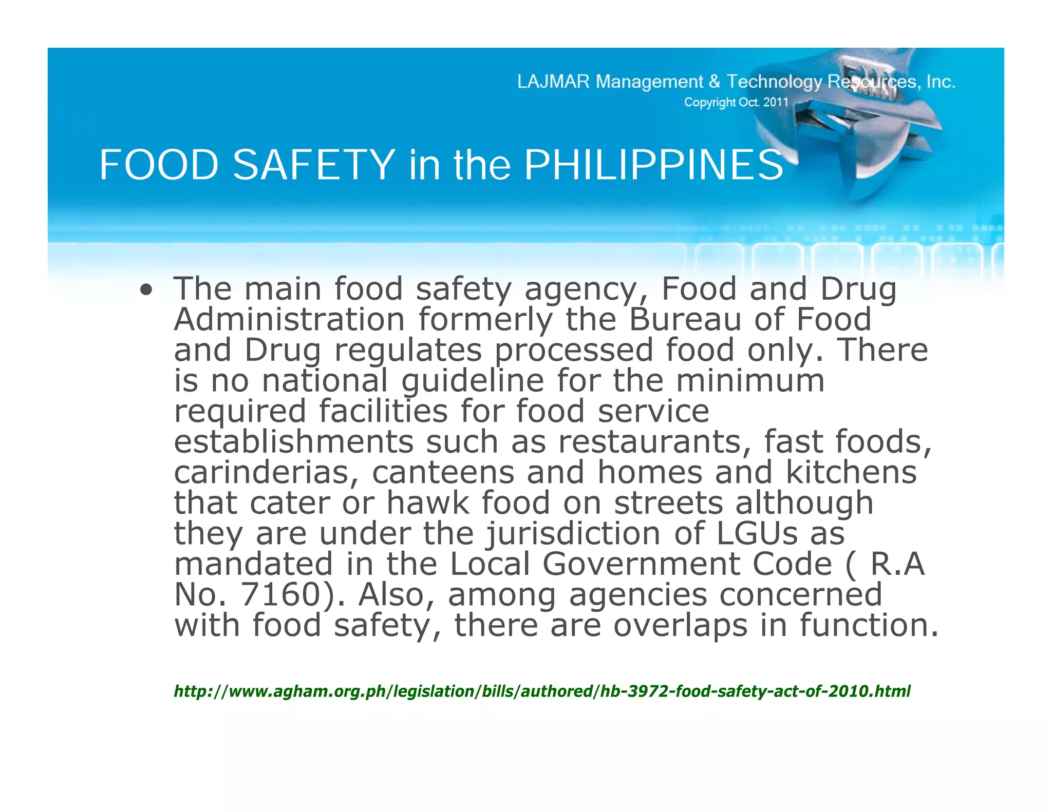 FOOD SAFETY in the PHILIPPINES

 • The main food safety agency, Food and Drug
   Administration formerly the Bureau of Food
   and Drug regulates processed food only. There
   is no national guideline for the minimum
   required facilities for food service
   establishments such as restaurants, fast foods,
   carinderias, canteens and homes and kitchens
   that cater or hawk food on streets although
   they are under the jurisdiction of LGUs as
   mandated in the Local Government Code ( R.A
   No. 7160). Also, among agencies concerned
   with food safety, there are overlaps in function.
   http://www.agham.org.ph/legislation/bills/authored/hb-3972-food-safety-act-of-2010.html
 