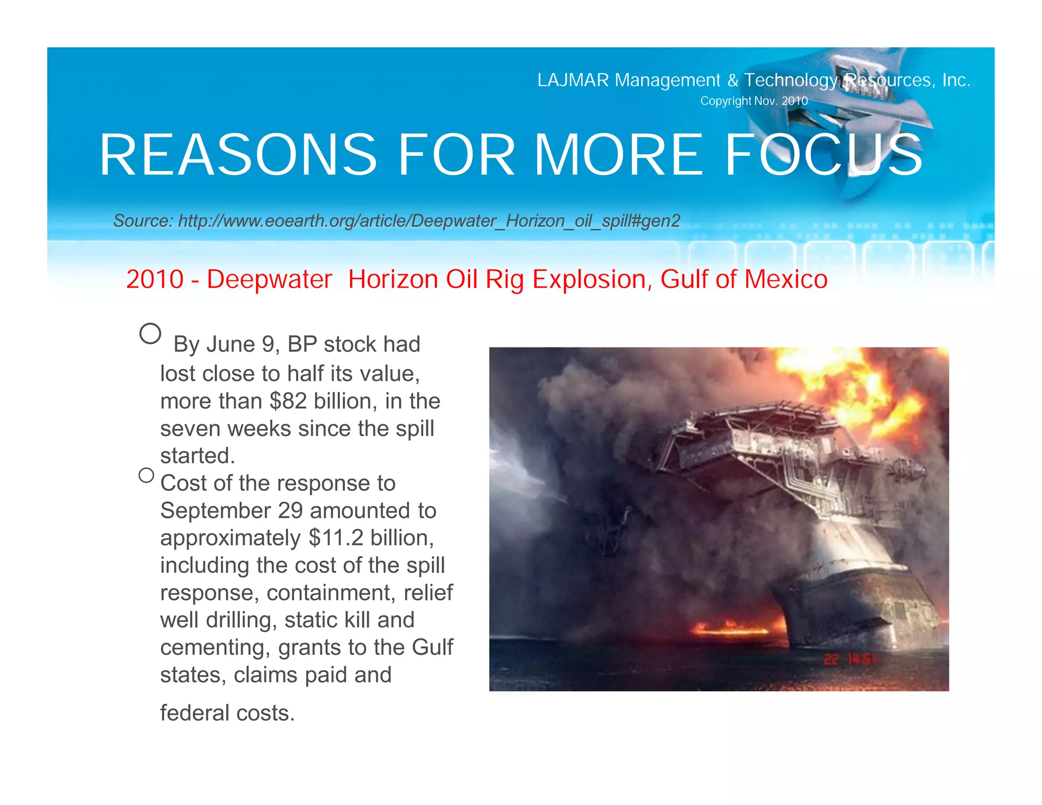 LAJMAR Management & Technology Resources, Inc.
                                                                          Copyright Nov. 2010




REASONS FOR MORE FOCUS
Source: http://www.eoearth.org/article/Deepwater_Horizon_oil_spill#gen2


 2010 – Deepwater Horizon Oil Rig Explosion, Gulf of Mexico

  o By June 9, BP stock had
    lost close to half its value,
    more than $82 billion, in the
    seven weeks since the spill
    started.
  o Cost of the response to
    September 29 amounted to
    approximately $11.2 billion,
    including the cost of the spill
    response, containment, relief
    well drilling, static kill and
    cementing, grants to the Gulf
    states, claims paid and
     federal costs.
 