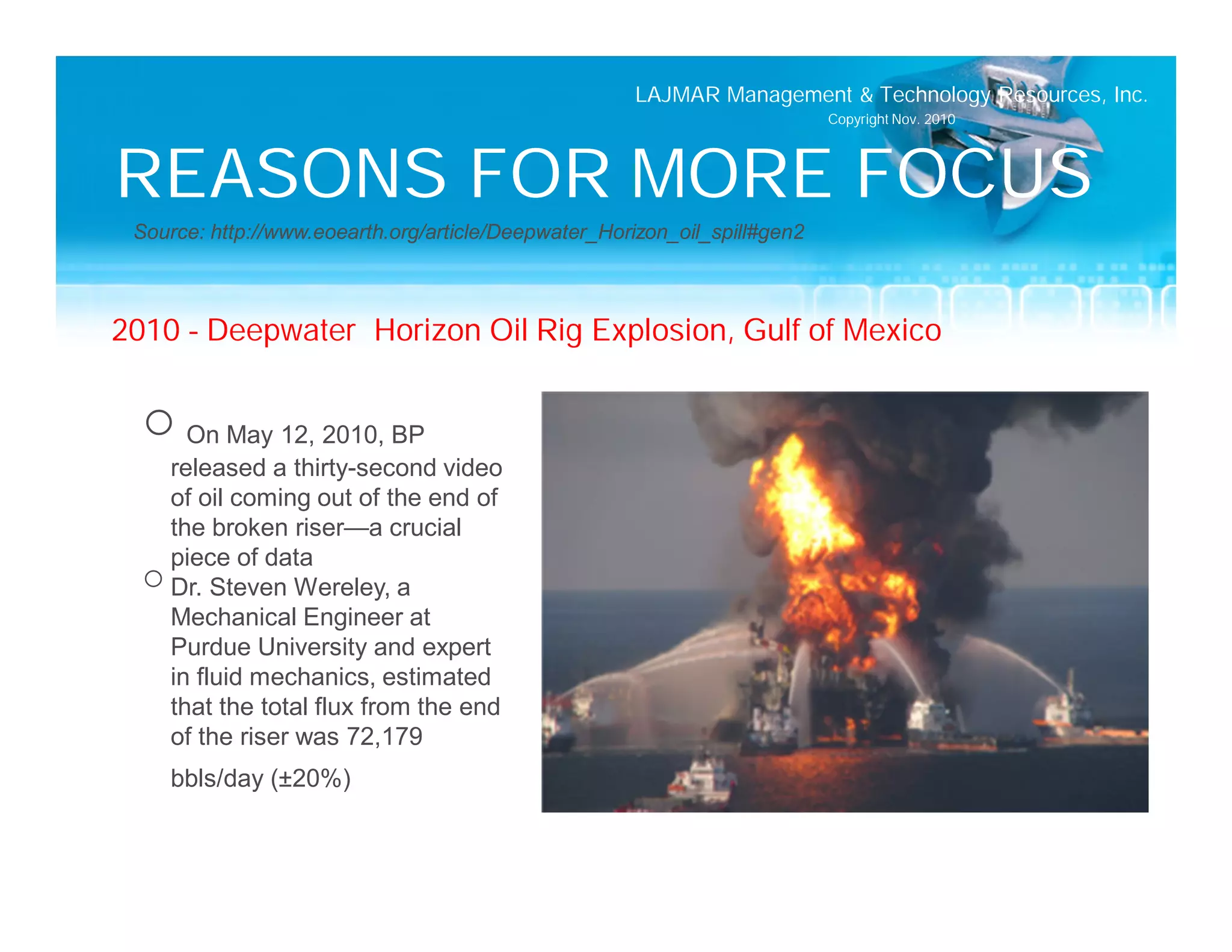 LAJMAR Management & Technology Resources, Inc.
                                                                           Copyright Nov. 2010




REASONS FOR MORE FOCUS
 Source: http://www.eoearth.org/article/Deepwater_Horizon_oil_spill#gen2



2010 – Deepwater Horizon Oil Rig Explosion, Gulf of Mexico


  o On May 12, 2010, BP
    released a thirty-second video
    of oil coming out of the end of
    the broken riser—a crucial
    piece of data
  o Dr. Steven Wereley, a
    Mechanical Engineer at
    Purdue University and expert
    in fluid mechanics, estimated
    that the total flux from the end
    of the riser was 72,179
    bbls/day (±20%)
 