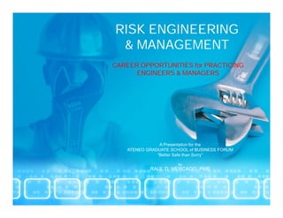 RISK ENGINEERING
 & MANAGEMENT
CAREER OPPORTUNITIES for PRACTICING
      ENGINEERS & MANAGERS




               A Presentation for the
   ATENEO GRADUATE SCHOOL of BUSINESS FORUM
              “Better Safe than Sorry”

                      By
           RAUL D. MERCADO. PME
 